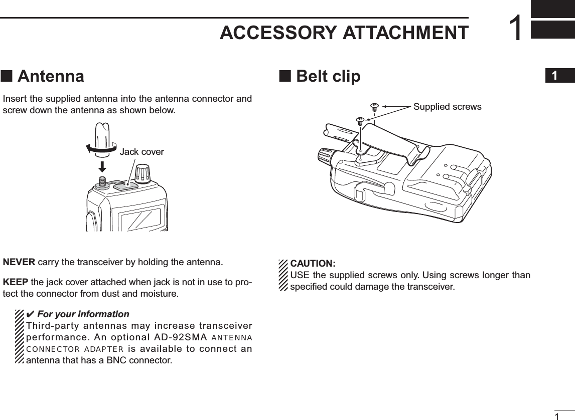 11ACCESSORY ATTACHMENT1N AntennaInsert the supplied antenna into the antenna connector and screw down the antenna as shown below.Jack coverNEVER carry the transceiver by holding the antenna.KEEP the jack cover attached when jack is not in use to pro-tect the connector from dust and moisture. For your informationThird-party antennas may increase transceiver performance. An optional AD-92SMA ANTENNACONNECTOR ADAPTER is available to connect an antenna that has a BNC connector.N Belt clipSupplied screwsCAUTION:USE the supplied screws only. Using screws longer than speciﬁed could damage the transceiver.