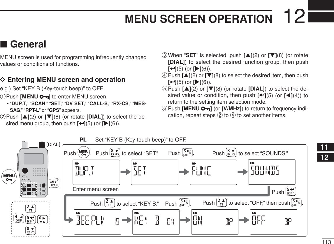 11312MENU SCREEN OPERATION12345678910111213141516171819N GeneralMENU screen is used for programming infrequently changed values or conditions of functions.D Entering MENU screen and operatione.g.) Set “KEY B (Key-touch beep)” to OFF.qPush [MENU ] to enter MENU screen.•“DUP.T,” “SCAN,” “SET,” “DV SET,” “CALL-S,” “RX-CS,” “MES-SAG,” “RPT-L” or “GPS” appears.w  Push [](2) or [](8) (or rotate [DIAL]) to select the de-sired menu group, then push [](5) (or [](6)).e  When “SET” is selected, push [](2) or [](8) (or rotate [DIAL]) to select the desired function group, then push [](5) (or [](6)).r  Push [](2) or [](8) to select the desired item, then push [](5) (or [](6)).t  Push [](2) or [](8) (or rotate [DIAL]) to select the de-sired value or condition, then push [](5) (or [](4)) to return to the setting item selection mode.y  Push [MENU  ] (or [V/MHz]) to return to frequency indi-cation, repeat steps w to r to set another items.[DIAL]Enter menu screenPush         to select “SET.”Push         .  Push        .PL  Set “KEY B (Key-touch beep)” to OFF.Push        . Push        .Push         to select “KEY B.” Push         to select “OFF,” then push        .Push         to select “SOUNDS.”