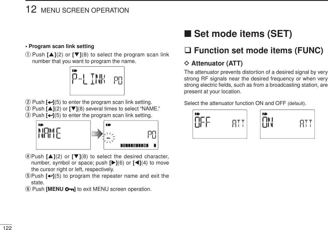 • Program scan link settingqPush [](2) or [](8) to select the program scan link number that you want to program the name.wPush [ ](5) to enter the program scan link setting.ePush [](2) or [](8) several times to select “NAME.”ePush [](5) to enter the program scan link setting.r  Push [](2) or [](8) to select the desired character, number, symbol or space; push [](6) or [](4) to move the cursor right or left, respectively.t  Push [](5) to program the repeater name and exit the state.y Push [MENU ]to exit MENU screen operation.N Set mode items (SET) Function set mode items (FUNC)D Attenuator (ATT)The attenuator prevents distortion of a desired signal by very strong RF signals near the desired frequency or when very strong electric ﬁelds, such as from a broadcasting station, are present at your location.Select the attenuator function ON and OFF (default).12212 MENU SCREEN OPERATION