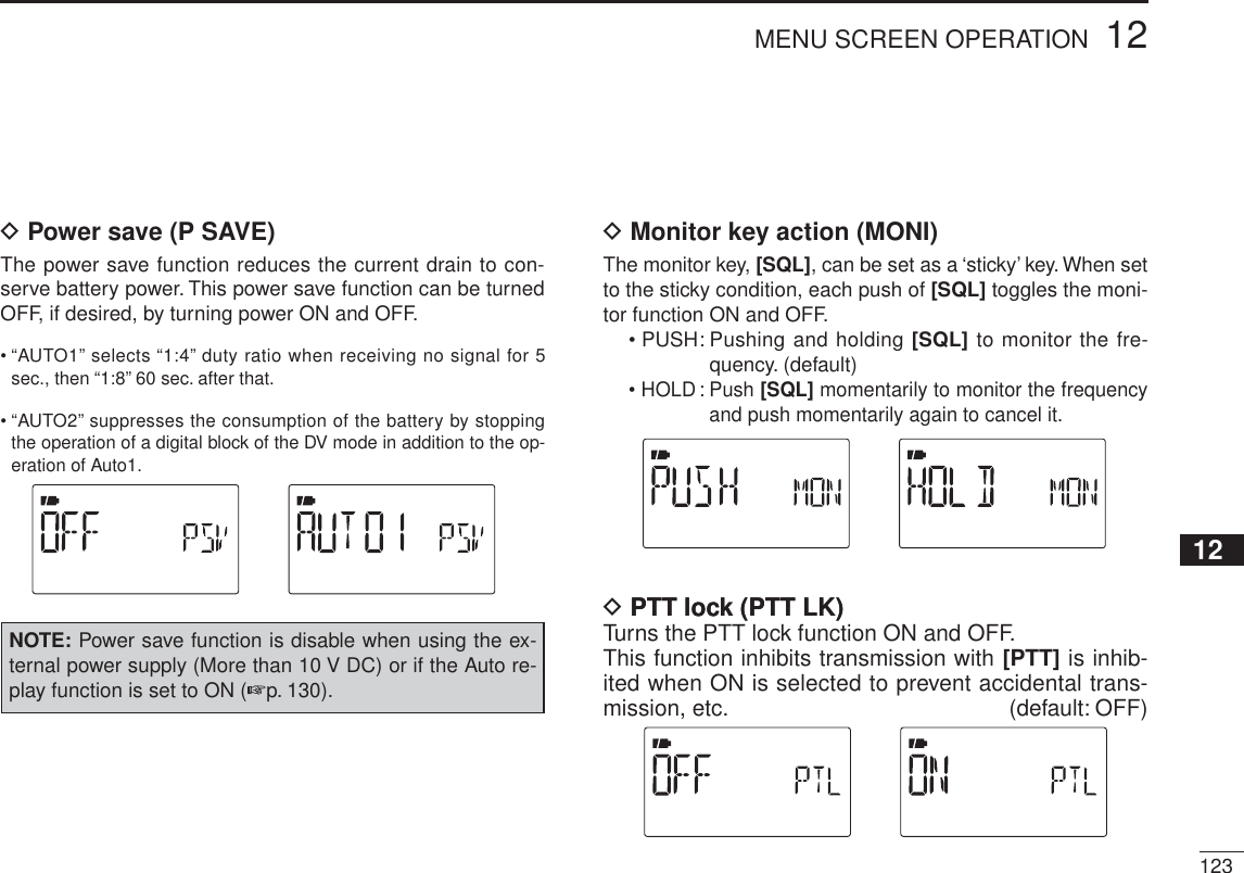 12312MENU SCREEN OPERATION12345678910111213141516171819D Power save (P SAVE)The power save function reduces the current drain to con-serve battery power. This power save function can be turned OFF, if desired, by turning power ON and OFF. • “AUTO1” selects “1:4” duty ratio when receiving no signal for 5 sec., then “1:8” 60 sec. after that.• “AUTO2” suppresses the consumption of the battery by stopping the operation of a digital block of the DV mode in addition to the op-eration of Auto1. NOTE: Power save function is disable when using the ex-ternal power supply (More than 10 V DC) or if the Auto re-play function is set to ON (p. 130).D Monitor key action (MONI)The monitor key, [SQL], can be set as a ‘sticky’ key. When set to the sticky condition, each push of [SQL] toggles the moni-tor function ON and OFF.• PUSH: Pushing and holding [SQL] to monitor the fre-quency. (default)• HOLD : Push [SQL] momentarily to monitor the frequency and push momentarily again to cancel it.DPTT lock (PTT LK)PTT lock (PTT LK)Turns the PTT lock function ON and OFF.This function inhibits transmission with [PTT] is inhib-ited when ON is selected to prevent accidental trans-mission, etc. (default: OFF)