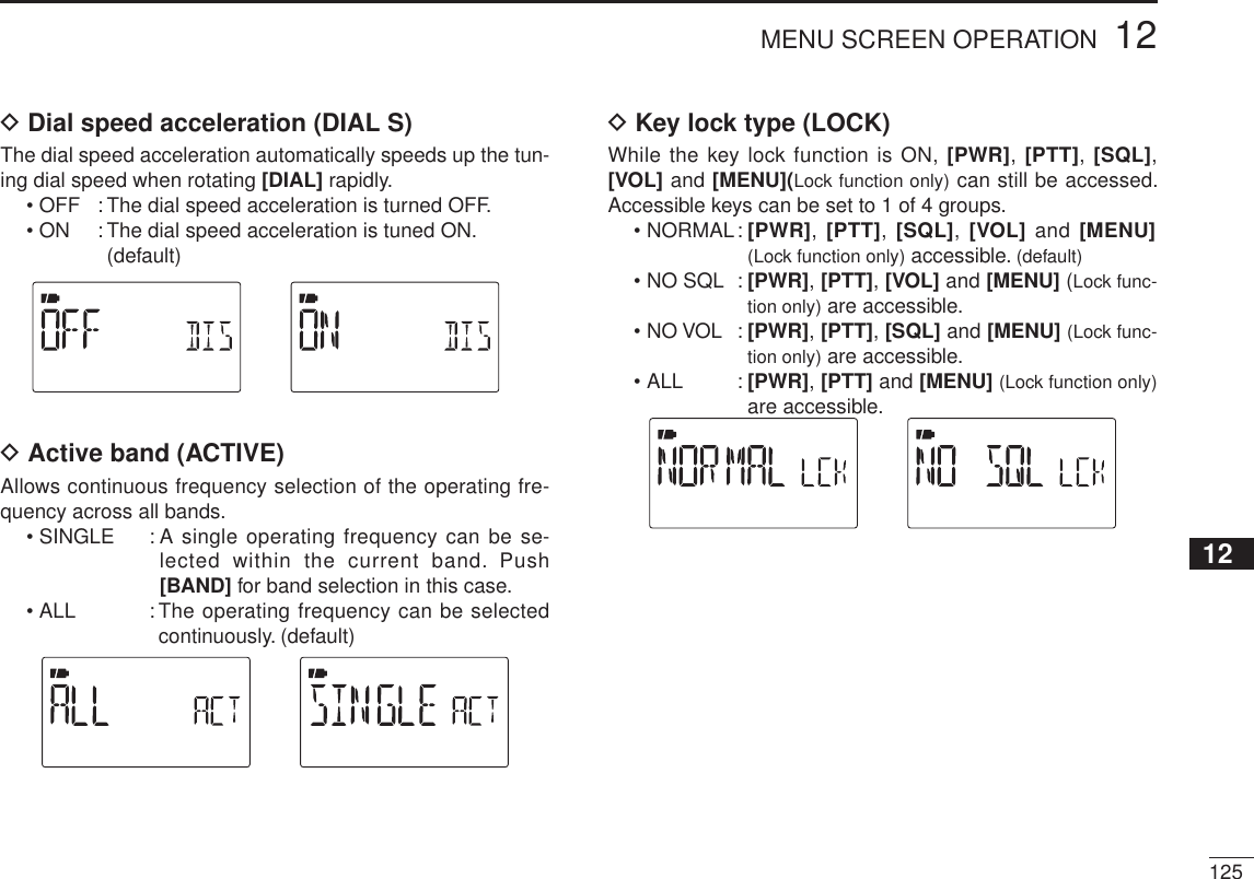 12512MENU SCREEN OPERATION12345678910111213141516171819D Dial speed acceleration (DIAL S)The dial speed acceleration automatically speeds up the tun-ing dial speed when rotating [DIAL] rapidly.• OFF : The dial speed acceleration is turned OFF.• ON : The dial speed acceleration is tuned ON. (default)D Active band (ACTIVE)Allows continuous frequency selection of the operating fre-quency across all bands.• SINGLE   : A single operating frequency can be se-lected within the current band. Push [BAND] for band selection in this case.• ALL : The operating frequency can be selected continuously. (default)D Key lock type (LOCK)While the key lock function is ON, [PWR], [PTT], [SQL],[VOL] and [MENU](Lock function only) can still be accessed. Accessible keys can be set to 1 of 4 groups.• NORMAL: [PWR], [PTT], [SQL], [VOL] and [MENU]   (Lock function only) accessible. (default)• NO SQL : [PWR],[PTT],[VOL] and [MENU] (Lock func-tion only) are accessible.• NO VOL : [PWR],[PTT],[SQL] and [MENU] (Lock func-tion only) are accessible.• ALL : [PWR],[PTT] and [MENU] (Lock function only)are accessible.