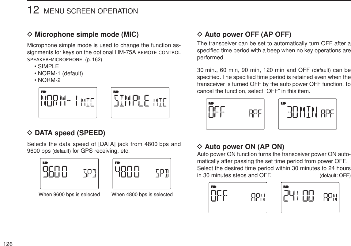 D Microphone simple mode (MIC)Microphone simple mode is used to change the function as-signments for keys on the optional HM-75A REMOTE CONTROLSPEAKER-MICROPHONE. (p. 162)• SIMPLE• NORM-1 (default)• NORM-2D DATA speed (SPEED)Selects the data speed of [DATA] jack from 4800 bps and 9600 bps (default) for GPS receiving, etc.When 4800 bps is selectedWhen 9600 bps is selectedD Auto power OFF (AP OFF)The transceiver can be set to automatically turn OFF after a speciﬁed time period with a beep when no key operations are performed.30 min., 60 min, 90 min, 120 min and OFF (default) can be speciﬁed. The speciﬁed time period is retained even when the transceiver is turned OFF by the auto power OFF function. To cancel the function, select “OFF” in this item.D Auto power ON (AP ON)Auto power ON function turns the transceiver power ON auto-matically after passing the set time period from power OFF.Select the desired time period within 30 minutes to 24 hours in 30 minutes steps and OFF. (default: OFF)12612 MENU SCREEN OPERATION