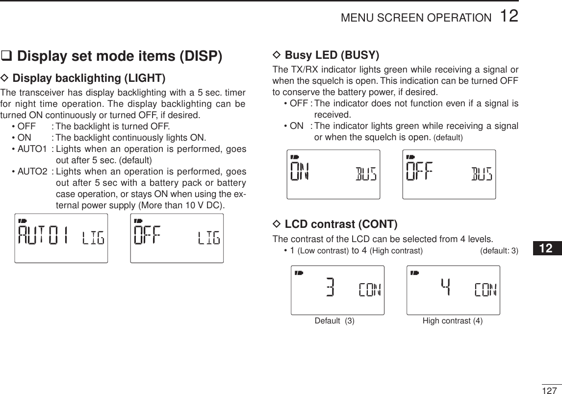 12712MENU SCREEN OPERATION12345678910111213141516171819Display set mode items (DISP)D Display backlighting (LIGHT)The transceiver has display backlighting with a 5 sec. timer for night time operation. The display backlighting can be turned ON continuously or turned OFF, if desired.• OFF : The backlight is turned OFF.• ON : The backlight continuously lights ON.• AUTO1 : Lights when an operation is performed, goes out after 5 sec. (default)• AUTO2 : Lights when an operation is performed, goes out after 5 sec with a battery pack or battery case operation, or stays ON when using the ex-ternal power supply (More than 10 V DC).D Busy LED (BUSY)The TX/RX indicator lights green while receiving a signal or when the squelch is open. This indication can be turned OFF to conserve the battery power, if desired.• OFF : The indicator does not function even if a signal is received.• ON : The indicator lights green while receiving a signal or when the squelch is open. (default)D LCD contrast (CONT)The contrast of the LCD can be selected from 4 levels.• 1 (Low contrast) to 4 (High contrast) (default: 3)High contrast (4)Default  (3)