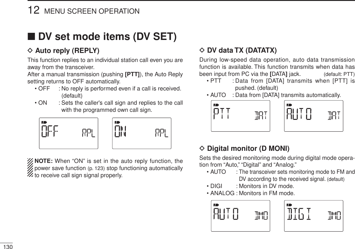 NDV set mode items (DV SET)D Auto reply (REPLY)This function replies to an individual station call even you are away from the transceiver.After a manual transmission (pushing [PTT]), the Auto Reply setting returns to OFF automatically.• OFF : No reply is performed even if a call is received. (default)• ON : Sets the caller&apos;s call sign and replies to the call with the programmed own call sign.NOTE: When “ON” is set in the auto reply function, the power save function (p. 123) stop functioning automatically to receive call sign signal properly.D DV data TX (DATATX)During low-speed data operation, auto data transmission function is available. This function transmits when data has been input from PC via the [DATA] jack. (default: PTT)• PTT : Data from [DATA] transmits when [PTT] is pushed. (default)• AUTO : Data from [DATA] transmits automatically.D Digital monitor (D MONI)Sets the desired monitoring mode during digital mode opera-tion from “Auto,” “Digital” and “Analog.”• AUTO : The transceiver sets monitoring mode to FM and DV according to the received signal. (default)• DIGI : Monitors in DV mode.• ANALOG : Monitors in FM mode.13012 MENU SCREEN OPERATION