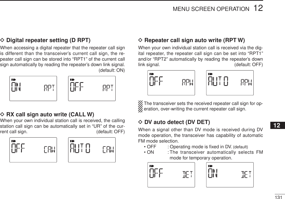 13112MENU SCREEN OPERATION12345678910111213141516171819D Digital repeater setting (D RPT)When accessing a digital repeater that the repeater call sign is different than the transceiver’s current call sign, the re-peater call sign can be stored into “RPT1” of the current call sign automatically by reading the repeater’s down link signal.(default: ON)DRX call sign auto write (CALL W)When your own individual station call is received, the calling station call sign can be automatically set in “UR” of the cur-rent call sign.  (default: OFF)D Repeater call sign auto write (RPT W)When your own individual station call is received via the dig-ital repeater, the repeater call sign can be set into “RPT1” and/or “RPT2” automatically by reading the repeater’s down link signal.  (default: OFF)The transceiver sets the received repeater call sign for op-eration, over-writing the current repeater call sign.DDV auto detect (DV DET)When a signal other than DV mode is received during DV mode operation, the transceiver has capability of automatic FM mode selection.• OFF : Operating mode is ﬁxed in DV. (default)• ON : The transceiver automatically selects FM mode for temporary operation.