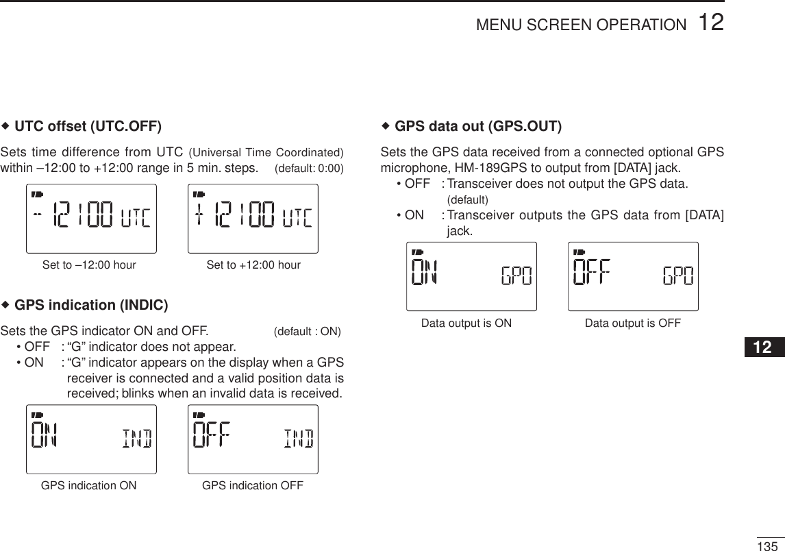 13512MENU SCREEN OPERATION12345678910111213141516171819 UTC offset (UTC.OFF)Sets time difference from UTC (Universal Time Coordinated)within –12:00 to +12:00 range in 5 min. steps. (default: 0:00)Set to +12:00 hourSet to –12:00 hour GPS indication (INDIC)Sets the GPS indicator ON and OFF. (default : ON)• OFF : “G” indicator does not appear.• ON : “G” indicator appears on the display when a GPS receiver is connected and a valid position data is received; blinks when an invalid data is received.GPS indication OFFGPS indication ONGPS data out (GPS.OUT)Sets the GPS data received from a connected optional GPS microphone, HM-189GPS to output from [DATA] jack.• OFF : Transceiver does not output the GPS data. (default)• ON : Transceiver outputs the GPS data from [DATA] jack.Data output is OFFData output is ON