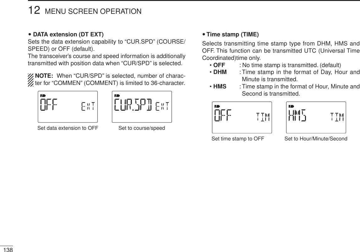 DATA extension (DT EXT)Sets the data extension capability to “CUR.SPD” (COURSE/SPEED) or OFF (default).The transceiver’s course and speed information is additionally transmitted with position data when “CUR/SPD” is selected.NOTE:  When “CUR/SPD” is selected, number of charac-ter for “COMMEN” (COMMENT) is limited to 36-character.Set to course/speedSet data extension to OFFTime stamp (TIME)Selects transmitting time stamp type from DHM, HMS and OFF. This function can be transmitted UTC (Universal Time Coordinated)time only.•OFF : No time stamp is transmitted. (default)•DHM : Time stamp in the format of Day, Hour and Minute is transmitted.•HMS : Time stamp in the format of Hour, Minute and Second is transmitted.Set to Hour/Minute/SecondSet time stamp to OFF13812 MENU SCREEN OPERATION