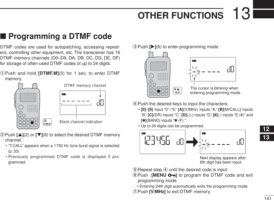 14113OTHER FUNCTIONS12345678910111213141516171819N Programming a DTMF codeDTMF codes are used for autopatching, accessing repeat-ers, controlling other equipment, etc. The transceiver has 16 DTMF memory channels (D0–D9, DA, DB, DC, DD, DE, DF) for storage of often-used DTMF codes of up to 24 digits.q  Push and hold [DTMF.M](0) for 1 sec. to enter DTMF memory.DTMF memory channelBlank channel indicationw  Push [](2) or [](8) to select the desired DTMF memory channel.• “T-CALL” appears when a 1750 Hz tone burst signal is selected. (p. 33)• Previously programmed DTMF code is displayed if pro-grammed.ePush [](6) to enter programming mode.The cursor is blinking whenentering programming mode.rPush the desired keys to input the characters.•[0]–[9] input “0”–“9,” [A](V/MHz) inputs “A,” [B](M/CALL) inputs “B,” [C](DR) inputs “C,” [D]() inputs “D,” [#](.) inputs “E (#)” and [1](BAND) inputs “1(F).”• Up to 24 digits can be programmed.Next display appears after6th digit has been input.tRepeat step r until the desired code is input.y  Push  [MENU  ]to program the DTMF code and exit programming mode.• Entering 24th digit automatically exits the programming mode.uPush [V/MHz] to exit DTMF memory.