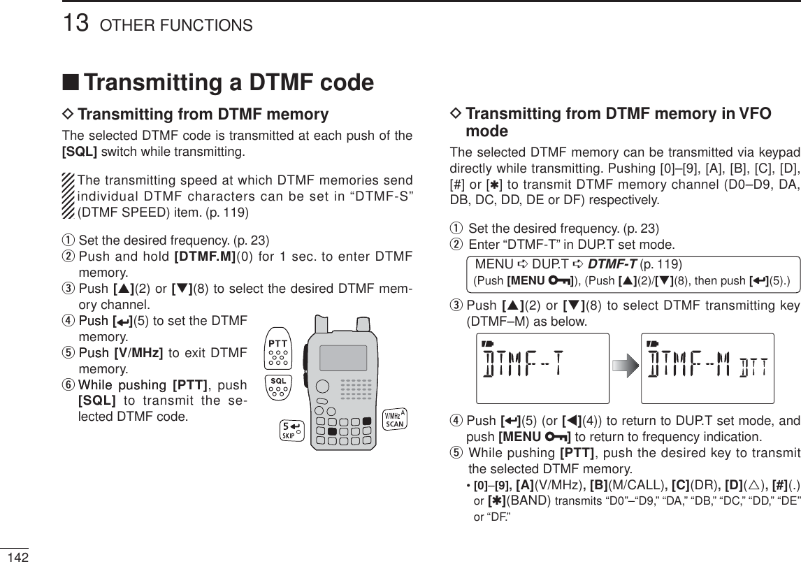14213 OTHER FUNCTIONSN Transmitting a DTMF codeDTransmitting from DTMF memoryThe selected DTMF code is transmitted at each push of the [SQL] switch while transmitting.The transmitting speed at which DTMF memories send individual DTMF characters can be set in “DTMF-S” (DTMF SPEED) item. (p. 119)q Set the desired frequency. (p. 23)wPush and hold [DTMF.M](0) for 1 sec. to enter DTMF memory.ePush [](2) or [](8) to select the desired DTMF mem-ory channel.r PushPush [ ](5) to set the DTMF memory.t PushPush [V/MHz] to exit DTMF memory.y While pushingWhile pushing [PTT], push [SQL] to transmit the se-lected DTMF code.DTransmitting from DTMF memory in VFO modeThe selected DTMF memory can be transmitted via keypad directly while transmitting. Pushing [0]–[9], [A], [B], [C], [D], [#] or [1] to transmit DTMF memory channel (D0–D9, DA, DB, DC, DD, DE or DF) respectively.qSet the desired frequency. (p. 23)w  Enter “DTMF-T” in DUP.T set mode.MENU ¶ DUP.T ¶DTMF-T (p. 119) (Push [MENU ]), (Push [](2)/[](8), then push [ ](5).)e   Push [](2) or [](8) to select DTMF transmitting key (DTMF–M) as below.r  Push [ ](5) (or [](4)) to return to DUP.T set mode, and push [MENU ] to return to frequency indication.t  While pushing [PTT], push the desired key to transmit the selected DTMF memory.•[0]–[9], [A](V/MHz), [B](M/CALL), [C](DR), [D](), [#](.)or [1](BAND) transmits “D0”–“D9,” “DA,” “DB,” “DC,” “DD,” “DE” or “DF.”