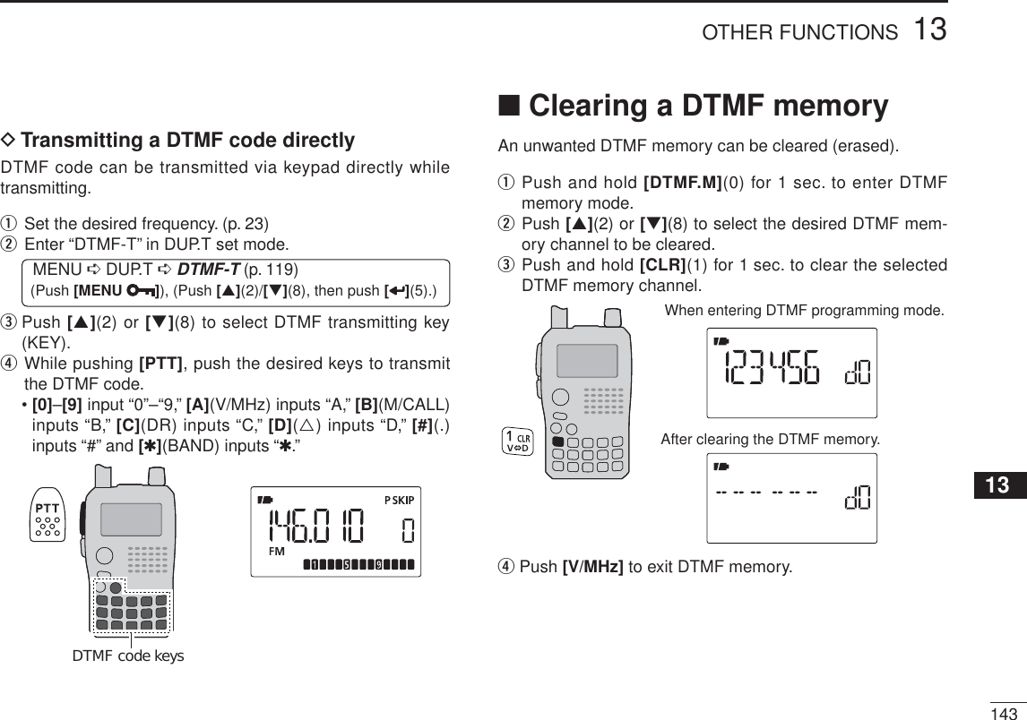 14313OTHER FUNCTIONS12345678910111213141516171819DTransmitting a DTMF code directlyDTMF code can be transmitted via keypad directly while transmitting.qSet the desired frequency. (p. 23)w  Enter “DTMF-T” in DUP.T set mode.MENU ¶ DUP.T ¶DTMF-T (p. 119) (Push [MENU ]), (Push [](2)/[](8), then push [ ](5).)e   Push [](2) or [](8) to select DTMF transmitting key (KEY).r  While pushing [PTT], push the desired keys to transmit the DTMF code.•[0]–[9] input “0”–“9,” [A](V/MHz) inputs “A,” [B](M/CALL)inputs “B,” [C](DR) inputs “C,” [D]() inputs “D,” [#](.) inputs “#” and [1](BAND) inputs “1.”DTMF code keysN Clearing a DTMF memoryAn unwanted DTMF memory can be cleared (erased).q  Push and hold [DTMF.M](0) for 1 sec. to enter DTMF memory mode.w  Push [](2) or [](8) to select the desired DTMF mem-ory channel to be cleared.e  Push and hold [CLR](1) for 1 sec. to clear the selected DTMF memory channel.After clearing the DTMF memory.When entering DTMF programming mode.r Push [V/MHz] to exit DTMF memory.