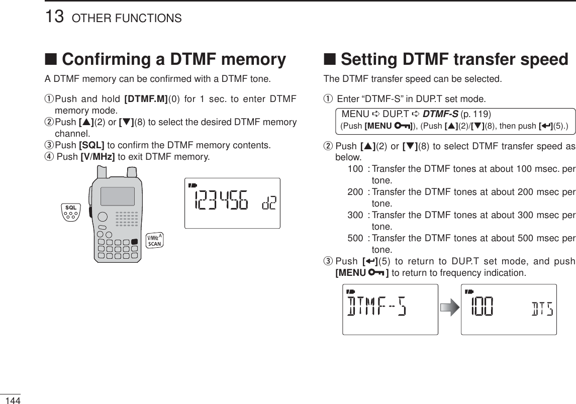 14413 OTHER FUNCTIONSN Conﬁrming a DTMF memoryA DTMF memory can be conﬁrmed with a DTMF tone.q  Push and hold [DTMF.M](0) for 1 sec. to enter DTMF memory mode.w  Push [](2) or [](8) to select the desired DTMF memory channel.ePush [SQL] to conﬁrm the DTMF memory contents.r Push [V/MHz] to exit DTMF memory.N Setting DTMF transfer speedThe DTMF transfer speed can be selected.q  Enter “DTMF-S” in DUP.T set mode.MENU ¶ DUP.T ¶DTMF-S (p. 119) (Push [MENU ]), (Push [](2)/[](8), then push [ ](5).)w   Push [](2) or [](8) to select DTMF transfer speed as below.100 : Transfer the DTMF tones at about 100 msec. per tone.200 : Transfer the DTMF tones at about 200 msec per tone.300 : Transfer the DTMF tones at about 300 msec per tone.500 : Transfer the DTMF tones at about 500 msec per tone.e  Push  [](5) to return to DUP.T set mode, and push [MENU ] to return to frequency indication.
