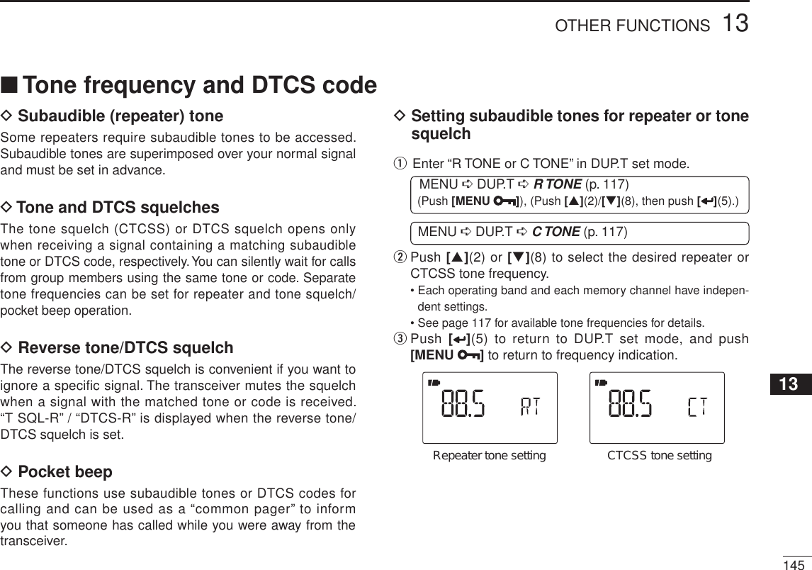 14513OTHER FUNCTIONS12345678910111213141516171819DSubaudible (repeater) toneSome repeaters require subaudible tones to be accessed. Subaudible tones are superimposed over your normal signal and must be set in advance.DTone and DTCS squelchesThe tone squelch (CTCSS) or DTCS squelch opens only when receiving a signal containing a matching subaudible tone or DTCS code, respectively. You can silently wait for calls from group members using the same tone or code. Separate tone frequencies can be set for repeater and tone squelch/pocket beep operation.DReverse tone/DTCS squelchThe reverse tone/DTCS squelch is convenient if you want to ignore a specific signal. The transceiver mutes the squelch when a signal with the matched tone or code is received. “T SQL-R” / “DTCS-R” is displayed when the reverse tone/DTCS squelch is set.DPocket beepThese functions use subaudible tones or DTCS codes for calling and can be used as a “common pager” to inform you that someone has called while you were away from the transceiver. DSetting subaudible tones for repeater or tone squelchq  Enter “R TONE or C TONE” in DUP.T set mode.MENU ¶ DUP.T ¶R TONE (p. 117) (Push [MENU ]), (Push [](2)/[](8), then push [ ](5).)MENU ¶ DUP.T ¶C TONE (p. 117)w   Push [](2) or [](8) to select the desired repeater or CTCSS tone frequency.• Each operating band and each memory channel have indepen-dent settings.• See page 117 for available tone frequencies for details.e  Push  [ ](5) to return to DUP.T set mode, and push [MENU ] to return to frequency indication.Repeater tone setting CTCSS tone settingNTone frequency and DTCS code