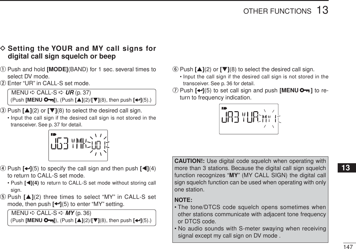 14713OTHER FUNCTIONS12345678910111213141516171819DSetting the YOUR and MY call signs for digital call sign squelch or beepq  Push and hold [MODE](BAND) for 1 sec. several times to select DV mode.w  Enter “UR” in CALL-S set mode.MENU ¶ CALL-S ¶UR (p. 37) (Push [MENU ]), (Push [](2)/[](8), then push [ ](5).)e   Push [](2) or [](8) to select the desired call sign.• Input the call sign if the desired call sign is not stored in the transceiver. See p. 37 for detail.r  Push [ ](5) to specify the call sign and then push [](4)to return to CALL-S set mode.• Push [](4) to return to CALL-S set mode without storing call sign.t  Push [](2) three times to select “MY” in CALL-S set mode, then push [](5) to enter “MY” setting.MENU ¶ CALL-S ¶MY (p. 36) (Push [MENU ]), (Push [](2)/[](8), then push [ ](5).)y   Push [](2) or [](8) to select the desired call sign.• Input the call sign if the desired call sign is not stored in the transceiver. See p. 36 for detail.u  Push [ ](5) to set call sign and push [MENU ] to re-turn to frequency indication.CAUTION!: Use digital code squelch when operating with more than 3 stations. Because the digital call sign squelch function recognizes “MY” (MY CALL SIGN) the digital call sign squelch function can be used when operating with only one station.NOTE:• The tone/DTCS code squelch opens sometimes when other stations communicate with adjacent tone frequency or DTCS code.• No audio sounds with S-meter swaying when receiving signal except my call sign on DV mode .