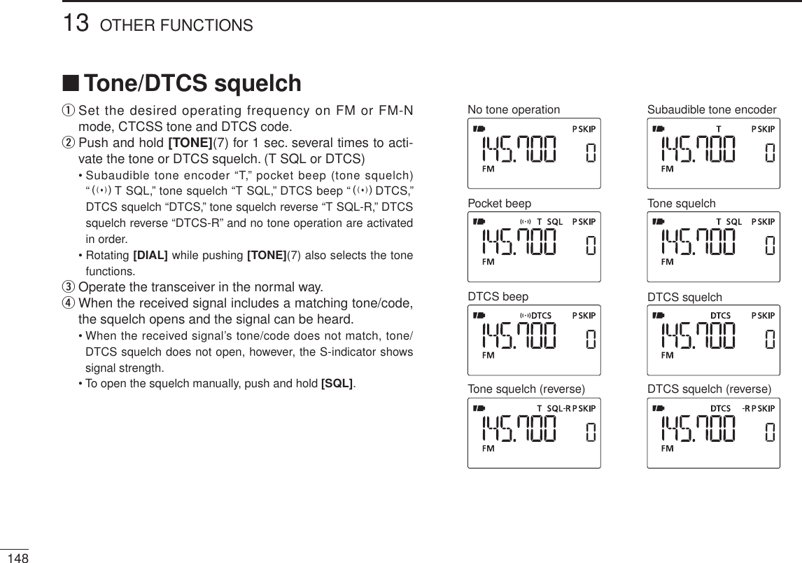 14813 OTHER FUNCTIONSN Tone/DTCS squelchq  Set the desired operating frequency on FM or FM-N mode, CTCSS tone and DTCS code.w  Push and hold [TONE](7) for 1 sec. several times to acti-vate the tone or DTCS squelch. (T SQL or DTCS)• Subaudible tone encoder “T,” pocket beep (tone squelch) “ST SQL,” tone squelch “T SQL,” DTCS beep “SDTCS,” DTCS squelch “DTCS,” tone squelch reverse “T SQL-R,” DTCS squelch reverse “DTCS-R” and no tone operation are activated in order.• Rotating [DIAL] while pushing [TONE](7) also selects the tone functions.e  Operate the transceiver in the normal way.r  When the received signal includes a matching tone/code, the squelch opens and the signal can be heard.• When the received signal’s tone/code does not match, tone/DTCS squelch does not open, however, the S-indicator shows signal strength.• To open the squelch manually, push and hold [SQL].No tone operation Subaudible tone encoderTone squelchPocket beepDTCS beep DTCS squelchTone squelch (reverse) DTCS squelch (reverse)