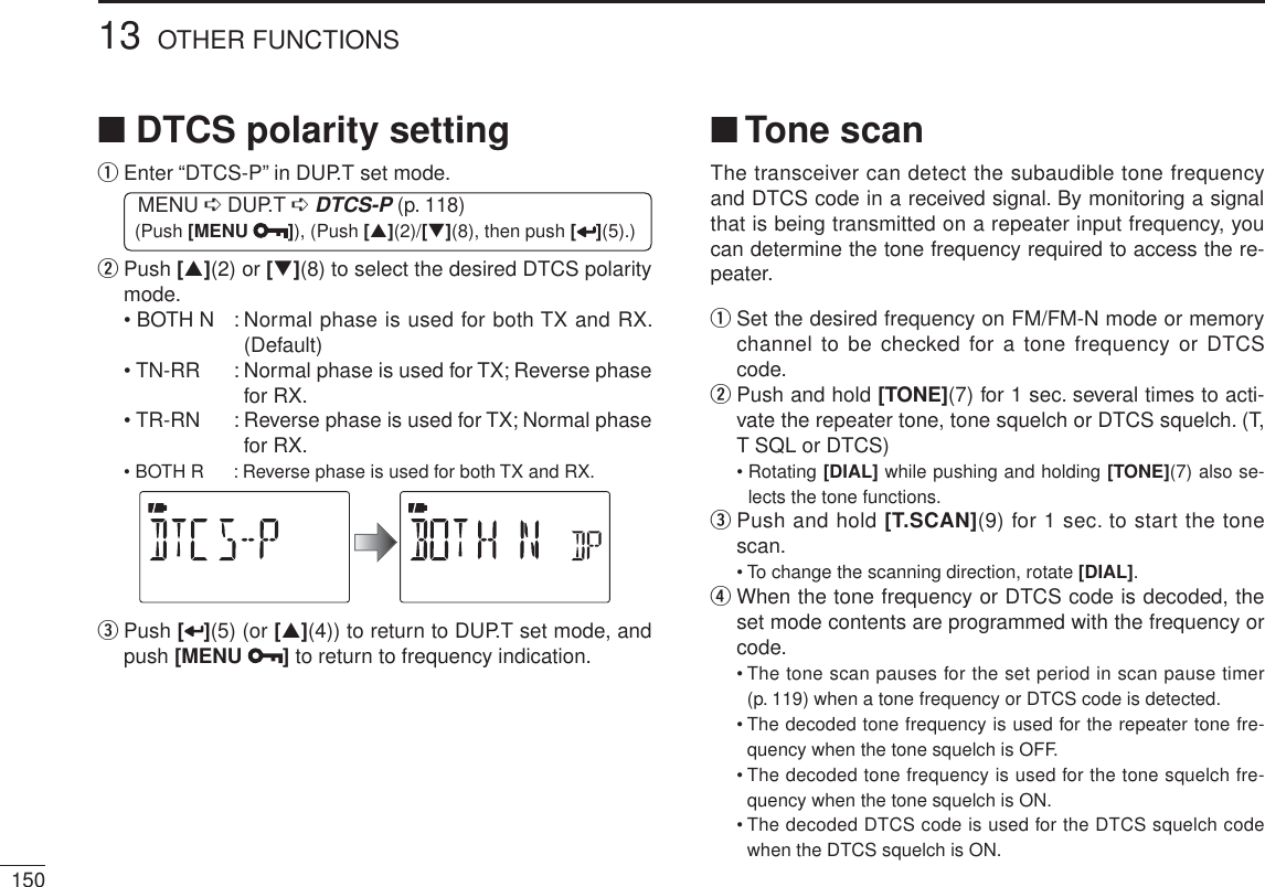 15013 OTHER FUNCTIONSNDTCS polarity settingq  Enter “DTCS-P” in DUP.T set mode.MENU ¶ DUP.T ¶DTCS-P (p. 118) (Push [MENU ]), (Push [](2)/[](8), then push [ ](5).)w   Push [](2) or [](8) to select the desired DTCS polarity mode.• BOTH N : Normal phase is used for both TX and RX. (Default)• TN-RR : Normal phase is used for TX; Reverse phase for RX.• TR-RN : Reverse phase is used for TX; Normal phase for RX.• BOTH R : Reverse phase is used for both TX and RX.e  Push [ ](5) (or [](4)) to return to DUP.T set mode, and push [MENU ] to return to frequency indication.N Tone scanThe transceiver can detect the subaudible tone frequency and DTCS code in a received signal. By monitoring a signal that is being transmitted on a repeater input frequency, you can determine the tone frequency required to access the re-peater.q  Set the desired frequency on FM/FM-N mode or memory channel to be checked for a tone frequency or DTCS code.w  Push and hold [TONE](7) for 1 sec. several times to acti-vate the repeater tone, tone squelch or DTCS squelch. (T, T SQL or DTCS)• Rotating [DIAL] while pushing and holding [TONE](7) also se-lects the tone functions.e  Push and hold [T.SCAN](9) for 1 sec. to start the tone scan.• To change the scanning direction, rotate [DIAL].r  When the tone frequency or DTCS code is decoded, the set mode contents are programmed with the frequency or code.• The tone scan pauses for the set period in scan pause timer (p. 119) when a tone frequency or DTCS code is detected.• The decoded tone frequency is used for the repeater tone fre-quency when the tone squelch is OFF.• The decoded tone frequency is used for the tone squelch fre-quency when the tone squelch is ON.• The decoded DTCS code is used for the DTCS squelch code when the DTCS squelch is ON.