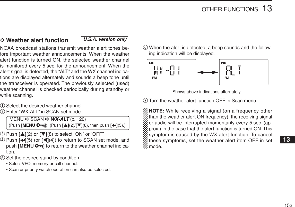 15313OTHER FUNCTIONS12345678910111213141516171819D Weather alert function U.S.A. version onlyNOAA broadcast stations transmit weather alert tones be-fore important weather announcements. When the weather alert function is turned ON, the selected weather channel is monitored every 5 sec. for the announcement. When the alert signal is detected, the “ALT” and the WX channel indica-tions are displayed alternately and sounds a beep tone until the transceiver is operated. The previously selected (used) weather channel is checked periodically during standby or while scanning.qSelect the desired weather channel.w  Enter “WX-ALT” in SCAN set mode.MENU ¶ SCAN ¶WX-ALT (p. 120) (Push [MENU ]), (Push [](2)/[](8), then push [ ](5).)e   Push [](2) or [](8) to select “ON” or “OFF.”r  Push [](5) (or [](4)) to return to SCAN set mode, and push [MENU ] to return to the weather channel indica-tion.tSet the desired stand-by condition.• Select VFO, memory or call channel.• Scan or priority watch operation can also be selected.y  When the alert is detected, a beep sounds and the follow-ing indication will be displayed.Shows above indications alternately.uTurn the weather alert function OFF in Scan menu.NOTE: While receiving a signal (on a frequency other than the weather alert ON frequency), the receiving signal or audio will be interrupted momentarily every 5 sec. (ap-prox.) in the case that the alert function is turned ON. This symptom is caused by the WX alert function. To cancel these symptoms, set the weather alert item OFF in set mode.