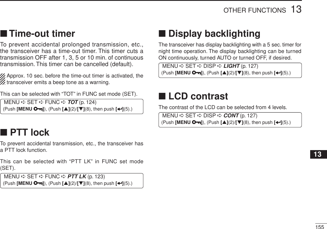 15513OTHER FUNCTIONS12345678910111213141516171819N Time-out timerTo prevent accidental prolonged transmission, etc., the transceiver has a time-out timer. This timer cuts a transmission OFF after 1, 3, 5 or 10 min. of continuous transmission. This timer can be cancelled (default).Approx. 10 sec. before the time-out timer is activated, the transceiver emits a beep tone as a warning.This can be selected with “TOT” in FUNC set mode (SET).MENU ¶ SET ¶ FUNC ¶TOT (p. 124) (Push [MENU ]), (Push [](2)/[](8), then push [ ](5).)N PTT lockTo prevent accidental transmission, etc., the transceiver has a PTT lock function.This can be selected with “PTT LK” in FUNC set mode (SET). MENU ¶ SET ¶ FUNC ¶PTT LK (p. 123) (Push [MENU ]), (Push [](2)/[](8), then push [ ](5).)N Display backlightingThe transceiver has display backlighting with a 5 sec. timer for night time operation. The display backlighting can be turned ON continuously, turned AUTO or turned OFF, if desired.MENU ¶ SET ¶ DISP ¶LIGHT (p. 127) (Push [MENU ]), (Push [](2)/[](8), then push [ ](5).)N LCD contrastThe contrast of the LCD can be selected from 4 levels.MENU ¶ SET ¶ DISP ¶CONT (p. 127) (Push [MENU ]), (Push [](2)/[](8), then push [ ](5).)