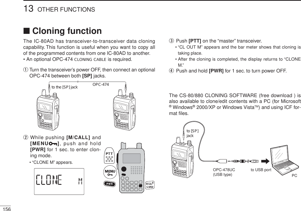 15613 OTHER FUNCTIONSN Cloning functionThe IC-80AD has transceiver-to-transceiver data cloning capability. This function is useful when you want to copy all of the programmed contents from one IC-80AD to another.• An optional OPC-474 CLONING CABLE is required.q  Turn the transceiver’s power OFF, then connect an optional OPC-474 between both [SP] jacks.OPC-474to the [SP] jackw  While pushing [M/CALL] and [MENU ], push and hold [PWR] for 1 sec. to enter clon-ing mode.• “CLONE M” appears.ePush [PTT] on the “master” transceiver.• “CL OUT M” appears and the bar meter shows that cloning is taking place.• After the cloning is completed, the display returns to “CLONE M.”rPush and hold [PWR] for 1 sec. to turn power OFF.The CS-80/880 CLONING SOFTWARE (free download ) is also available to clone/edit contents with a PC (for Microsoft® Windows® 2000/XP or Windows VistaTM) and using ICF for-mat files.to [SP] jackPCOPC-478UC(USB type) to USB port