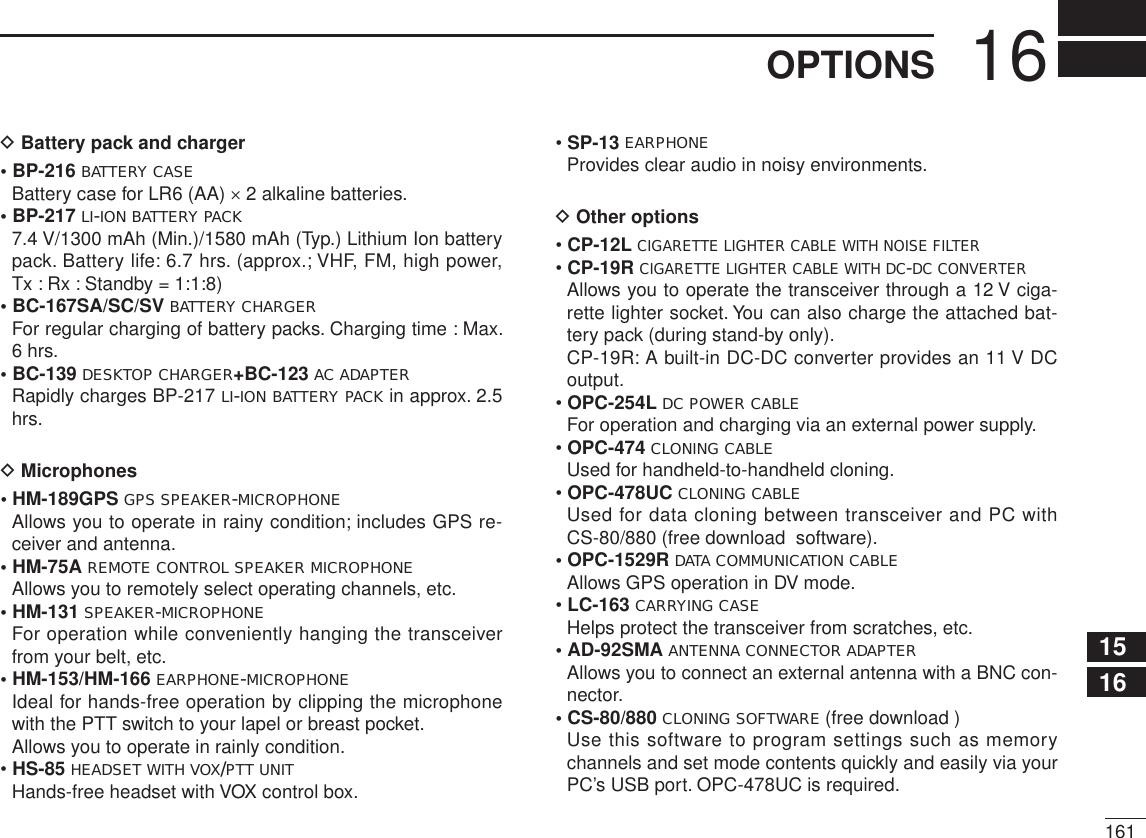 16112345678910111213141516171819D Battery pack and charger• BP-216 BATTERY CASEBattery case for LR6 (AA) × 2 alkaline batteries.• BP-217 LI-ION BATTERY PACK7.4 V/1300 mAh (Min.)/1580 mAh (Typ.) Lithium Ion battery pack. Battery life: 6.7 hrs. (approx.; VHF, FM, high power, Tx : Rx : Standby = 1:1:8)• BC-167SA/SC/SV BATTERY CHARGERFor regular charging of battery packs. Charging time : Max. 6 hrs. • BC-139 DESKTOP CHARGER+BC-123 AC ADAPTERRapidly charges BP-217 LI-ION BATTERY PACK in approx. 2.5 hrs. D Microphones• HM-189GPS GPS SPEAKER-MICROPHONEAllows you to operate in rainy condition; includes GPS re-ceiver and antenna.• HM-75A REMOTE CONTROL SPEAKER MICROPHONEAllows you to remotely select operating channels, etc.• HM-131 SPEAKER-MICROPHONEFor operation while conveniently hanging the transceiver from your belt, etc.• HM-153/HM-166 EARPHONE-MICROPHONEIdeal for hands-free operation by clipping the microphone with the PTT switch to your lapel or breast pocket.Allows you to operate in rainly condition.•HS-85 HEADSET WITH VOX/PTT UNITHands-free headset with VOX control box.•SP-13 EARPHONEProvides clear audio in noisy environments.D Other options•CP-12LCIGARETTE LIGHTER CABLE WITH NOISE FILTER•CP-19RCIGARETTE LIGHTER CABLE WITH DC-DC CONVERTERAllows you to operate the transceiver through a 12 V ciga-rette lighter socket. You can also charge the attached bat-tery pack (during stand-by only). CP-19R: A built-in DC-DC converter provides an 11 V DC output.•OPC-254L DC POWER CABLEFor operation and charging via an external power supply.•OPC-474 CLONING CABLEUsed for handheld-to-handheld cloning.•OPC-478UC CLONING CABLEUsed for data cloning between transceiver and PC with CS-80/880 (free download  software).• OPC-1529R DATA COMMUNICATION CABLEAllows GPS operation in DV mode.•LC-163 CARRYING CASEHelps protect the transceiver from scratches, etc.• AD-92SMA ANTENNA CONNECTOR ADAPTERAllows you to connect an external antenna with a BNC con-nector.• CS-80/880 CLONING SOFTWARE (free download )Use this software to program settings such as memory channels and set mode contents quickly and easily via your PC’s USB port. OPC-478UC is required.16OPTIONS