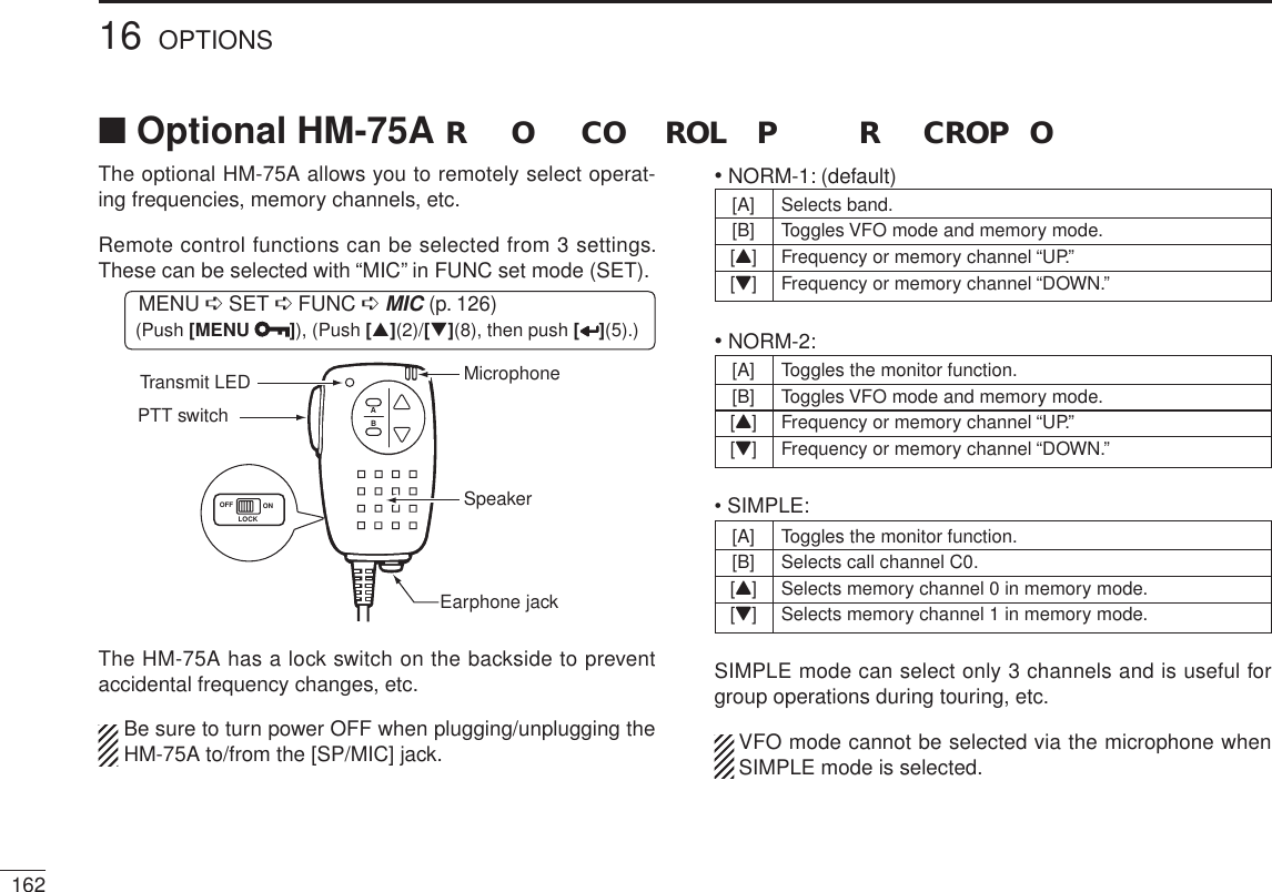 16216 OPTIONSThe optional HM-75A allows you to remotely select operat-ing frequencies, memory channels, etc.Remote control functions can be selected from 3 settings. These can be selected with “MIC” in FUNC set mode (SET).MENU ¶ SET ¶ FUNC ¶MIC (p. 126) (Push [MENU ]), (Push [](2)/[](8), then push [ ](5).)ABSpeakerEarphone jackPTT switchOFF ONLOCKTransmit LED MicrophoneThe HM-75A has a lock switch on the backside to prevent accidental frequency changes, etc.Be sure to turn power OFF when plugging/unplugging the HM-75A to/from the [SP/MIC] jack.• NORM-1: (default)[A] Selects band.[B] Toggles VFO mode and memory mode.[Y]Frequency or memory channel “UP.”[Z]Frequency or memory channel “DOWN.”• NORM-2: [A] Toggles the monitor function.[B] Toggles VFO mode and memory mode.[Y]Frequency or memory channel “UP.”[Z]Frequency or memory channel “DOWN.”• SIMPLE:[A] Toggles the monitor function.[B] Selects call channel C0.[Y] Selects memory channel 0 in memory mode.[Z] Selects memory channel 1 in memory mode.SIMPLE mode can select only 3 channels and is useful for group operations during touring, etc.VFO mode cannot be selected via the microphone when SIMPLE mode is selected.N Optional HM-75A R O CO ROL P R CROP O