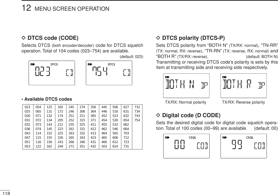 DDTCS code (CODE)Selects DTCS (both encoder/decoder) code for DTCS squelch operation. Total of 104 codes (023–754) are available.(default: 023)• Available DTCS codes023025026031032036043047051053125131132134143145152155156162245246251252255261263265266271356364365371411412413423431432506516523526532546565606612624054065071072073074114115116122165172174205212223225226243244274306311315325331332343346351445446452454455462464465466503627631632654662664703712723731732734743754DDTCS polarity (DTCS-P)Sets DTCS polarity from “BOTH N” (TX/RX: normal), “TN-RR” (TX: normal, RX: reverse), “TR-RN” (TX: reverse, RX: normal) and “BOTH R” (TX/RX: reverse).(default: BOTH N)Transmitting or receiving DTCS code’s polarity is sets by this item at transmitting side and receiving side respectively.TX/RX: Normal polarity TX/RX: Reverse polarityD Digital code (D CODE)Sets the desired digital code for digital code squelch opera-tion. Total of 100 codes (00–99) are available. (default: 00)11812 MENU SCREEN OPERATION