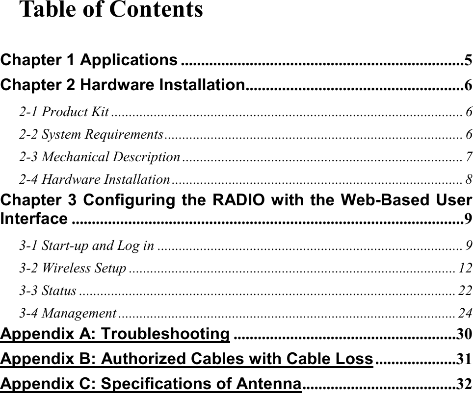 Table of Contents  Chapter 1 Applications ......................................................................5 Chapter 2 Hardware Installation......................................................6 2-1 Product Kit ................................................................................................... 6 2-2 System Requirements.................................................................................... 6 2-3 Mechanical Description ............................................................................... 7 2-4 Hardware Installation .................................................................................. 8 Chapter 3 Configuring the RADIO with the Web-Based User Interface .................................................................................................9 3-1 Start-up and Log in ...................................................................................... 9 3-2 Wireless Setup ............................................................................................ 12 3-3 Status .......................................................................................................... 22 3-4 Management ............................................................................................... 24 Appendix A: Troubleshooting .......................................................30 Appendix B: Authorized Cables with Cable Loss....................31 Appendix C: Specifications of Antenna......................................32 