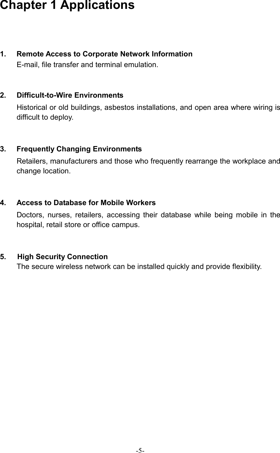  -5-Chapter 1 Applications     1.  Remote Access to Corporate Network Information E-mail, file transfer and terminal emulation.  2. Difficult-to-Wire Environments Historical or old buildings, asbestos installations, and open area where wiring is difficult to deploy.  3.  Frequently Changing Environments Retailers, manufacturers and those who frequently rearrange the workplace and change location.  4.  Access to Database for Mobile Workers Doctors, nurses, retailers, accessing their database while being mobile in the hospital, retail store or office campus.  5.   High Security Connection The secure wireless network can be installed quickly and provide flexibility.   