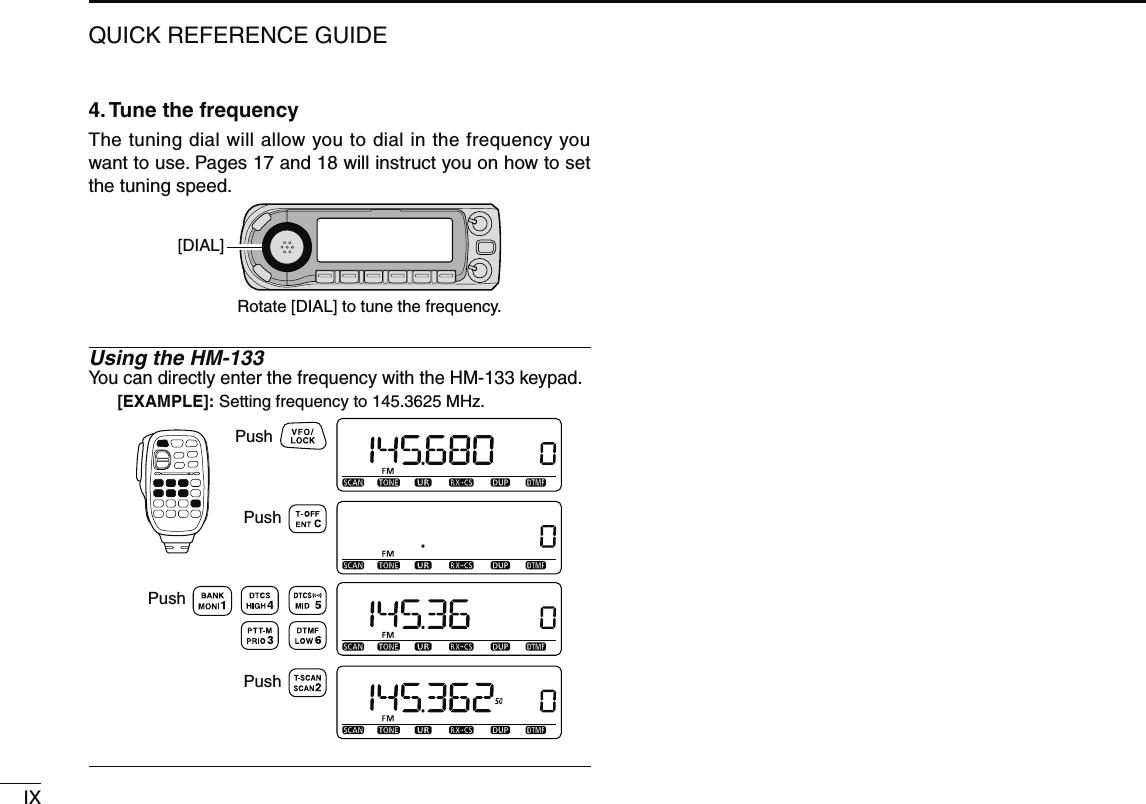 IXQUICK REFERENCE GUIDE4. Tune the frequencyThe tuning dial will allow you to dial in the frequency you want to use. Pages 17 and 18 will instruct you on how to set the tuning speed.[DIAL]Rotate [DIAL] to tune the frequency.Using the HM-133You can directly enter the frequency with the HM-133 keypad.[EXAMPLE]: Setting frequency to 145.3625 MHz.PushPushPushPush