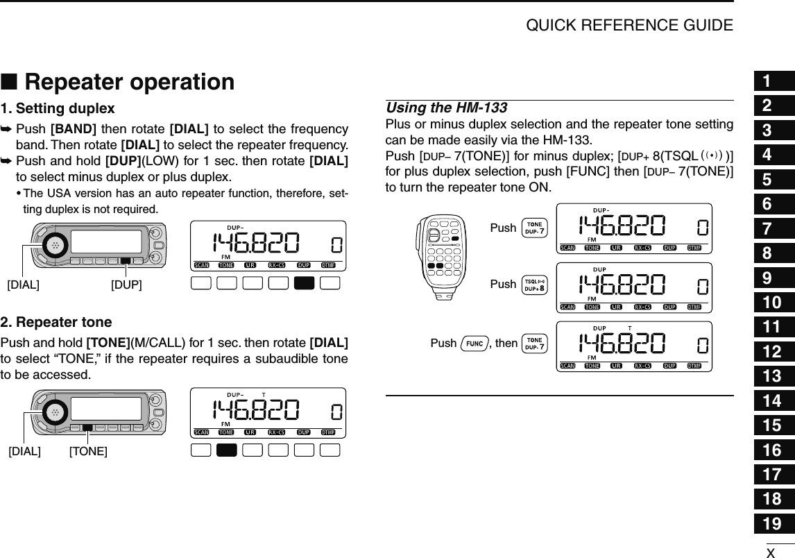 XQUICK REFERENCE GUIDE12345678910111213141516171819N Repeater operation1. Setting duplex ±  Push [BAND] then rotate [DIAL] to select the frequency band. Then rotate [DIAL] to select the repeater frequency.±  Push and hold [DUP](LOW) for 1 sec. then rotate [DIAL] to select minus duplex or plus duplex.•  The USA version has an auto repeater function, therefore, set-ting duplex is not required.[DUP][DIAL]2. Repeater tone Push and hold [TONE](M/CALL) for 1 sec. then rotate [DIAL] to select “TONE,” if the repeater requires a subaudible tone to be accessed.[TONE][DIAL]Using the HM-133Plus or minus duplex selection and the repeater tone setting can be made easily via the HM-133.Push [DUP– 7(TONE)] for minus duplex; [DUP+ 8(TSQLS)] for plus duplex selection, push [FUNC] then [DUP– 7(TONE)] to turn the repeater tone ON.PushPush          , then Push