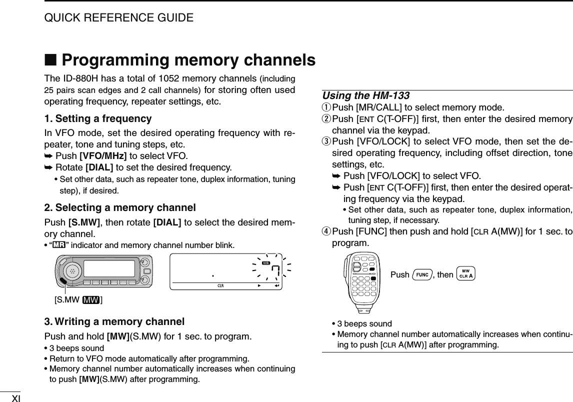 XIQUICK REFERENCE GUIDEThe ID-880H has a total of 1052 memory channels (including 25 pairs scan edges and 2 call channels) for storing often used operating frequency, repeater settings, etc.1. Setting a frequencyIn VFO mode, set the desired operating frequency with re-peater, tone and tuning steps, etc. ± Push [VFO/MHz] to select VFO.±  Rotate [DIAL] to set the desired frequency. •  Set other data, such as repeater tone, duplex information, tuning step), if desired.2. Selecting a memory channel Push [S.MW], then rotate [DIAL] to select the desired mem-ory channel.• “X” indicator and memory channel number blink.[S.MW         ]3. Writing a memory channelPush and hold [MW](S.MW) for 1 sec. to program.• 3 beeps sound• Return to VFO mode automatically after programming.•  Memory channel number automatically increases when continuing to push [MW](S.MW) after programming.Using the HM-133q Push [MR/CALL] to select memory mode.w  Push [ENT C(T-OFF)] ﬁrst, then enter the desired memory channel via the keypad.e  Push [VFO/LOCK] to select VFO mode, then set the de-sired operating frequency, including offset direction, tone settings, etc. ± Push [VFO/LOCK] to select VFO. ±  Push [ENT C(T-OFF)] ﬁrst, then enter the desired operat-ing frequency via the keypad.  •  Set other data, such as repeater tone, duplex information, tuning step, if necessary.r  Push [FUNC] then push and hold [CLR A(MW)] for 1 sec. to program.Push          , then   • 3 beeps sound •  Memory channel number automatically increases when continu-ing to push [CLR A(MW)] after programming.N Programming memory channels