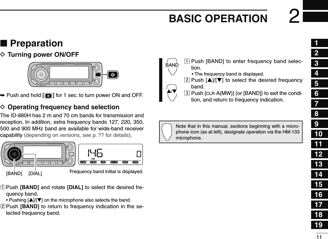 112BASIC OPERATION12345678910111213141516171819N PreparationD Turning power ON/OFF±  Push and hold [ ] for 1 sec. to turn power ON and OFF.D Operating frequency band selectionThe ID-880H has 2 m and 70 cm bands for transmission and reception. In addition, extra frequency bands 127, 220, 350, 500 and 900 MHz band are available for wide-band receiver capability (depending on versions, see p. ?? for details).[BAND] [DIAL] Frequency band initial is displayed.q  Push [BAND] and rotate [DIAL] to select the desired fre-quency band.  • Pushing [Y]/[Z] on the microphone also selects the band.w  Push [BAND] to return to frequency indication in the se-lected frequency band.BANDY/Zz  Push [BAND] to enter frequency band selec-tion.  • The frequency band is displayed.x  Push [Y]/[Z] to select the desired frequency band.c  Push [CLR A(MW)] (or [BAND]) to exit the condi-tion, and return to frequency indication.Note that in this manual, sections beginning with a micro-phone icon (as at left), designate operation via the HM-133 microphone.