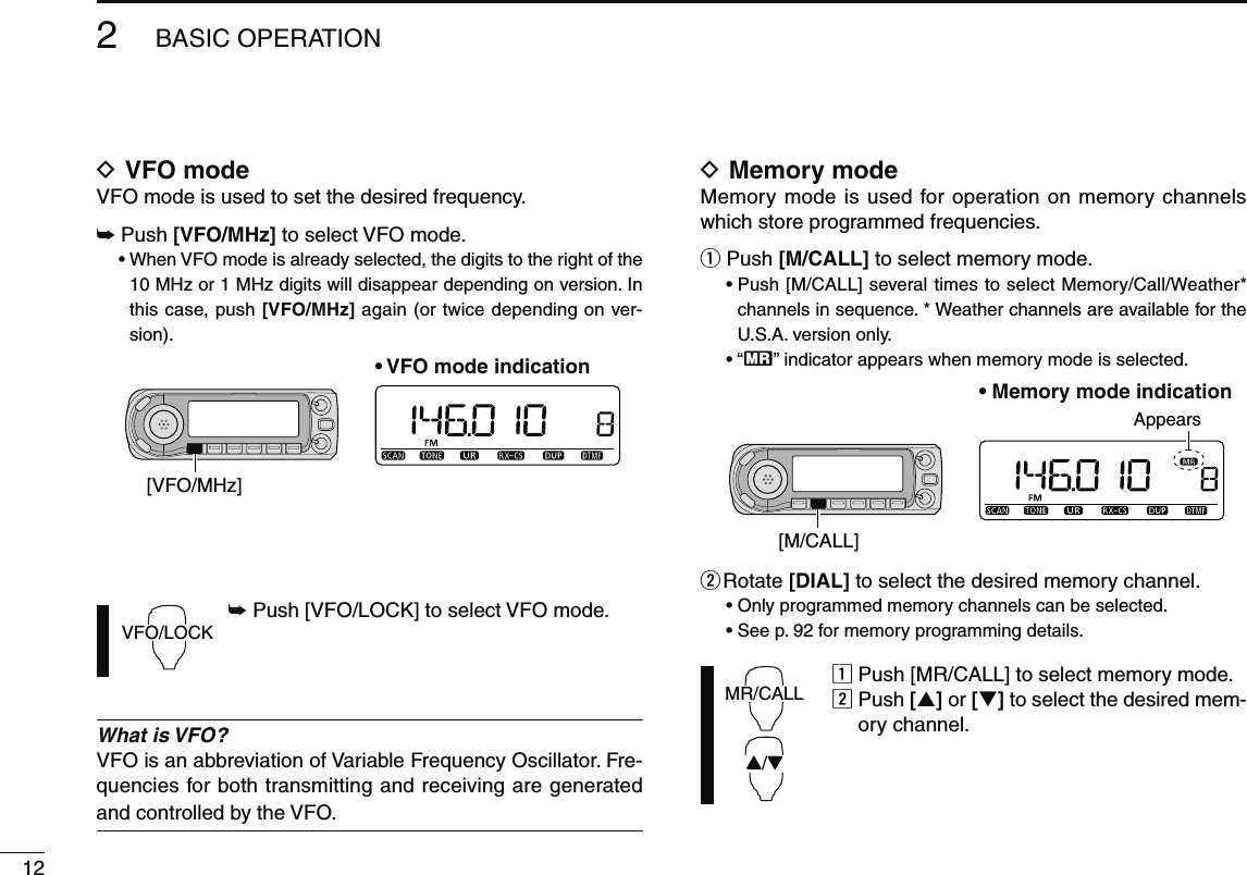 122BASIC OPERATIOND VFO modeVFO mode is used to set the desired frequency.±  Push [VFO/MHz] to select VFO mode. •  When VFO mode is already selected, the digits to the right of the 10 MHz or 1 MHz digits will disappear depending on version. In this case, push [VFO/MHz] again (or twice depending on ver-sion).[VFO/MHz]• VFO mode indicationVFO/LOCK± Push [VFO/LOCK] to select VFO mode.What is VFO?VFO is an abbreviation of Variable Frequency Oscillator. Fre-quencies for both transmitting and receiving are generated and controlled by the VFO.D Memory modeMemory mode is used for operation on memory channels which store programmed frequencies.q Push [M/CALL] to select memory mode.•  Push [M/CALL] several times to select Memory/Call/Weather* channels in sequence. * Weather channels are available for the U.S.A. version only.• “X” indicator appears when memory mode is selected.Appears[M/CALL]• Memory mode indicationw Rotate  [DIAL] to select the desired memory channel.• Only programmed memory channels can be selected.• See p. 92 for memory programming details.MR/CALLY/Zz Push [MR/CALL] to select memory mode.x  Push [] or [] to select the desired mem-ory channel.