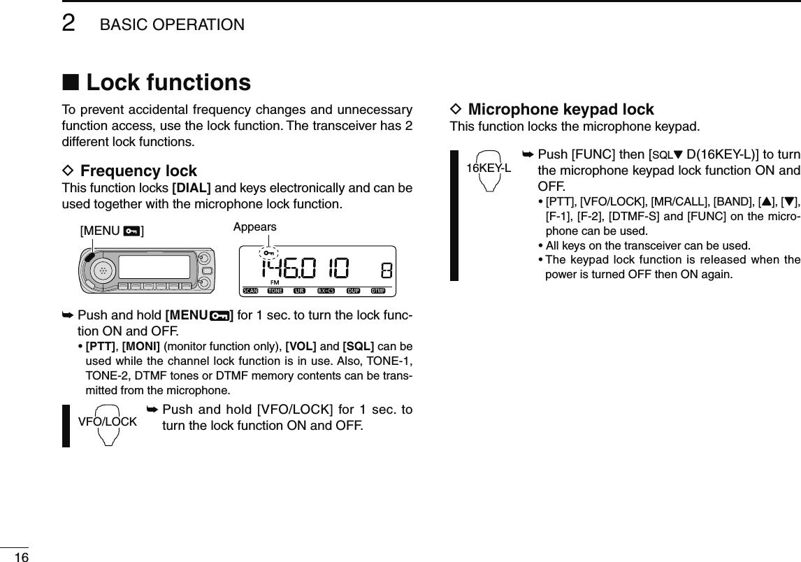 162BASIC OPERATIONN Lock functionsTo prevent accidental frequency changes and unnecessary function access, use the lock function. The transceiver has 2 different lock functions.D Frequency lockThis function locks [DIAL] and keys electronically and can be used together with the microphone lock function.[MENU      ] Appears±  Push and hold [MENU  ] for 1 sec. to turn the lock func-tion ON and OFF.•  [PTT], [MONI] (monitor function only), [VOL] and [SQL] can be used while the channel lock function is in use. Also, TONE-1, TONE-2, DTMF tones or DTMF memory contents can be trans-mitted from the microphone.VFO/LOCK±  Push and hold [VFO/LOCK] for 1 sec. to turn the lock function ON and OFF.D Microphone keypad lockThis function locks the microphone keypad.16KEY-L±  Push [FUNC] then [SQLZ D(16KEY-L)] to turn the microphone keypad lock function ON and OFF. •  [PTT], [VFO/LOCK], [MR/CALL], [BAND], [Y], [Z], [F-1], [F-2], [DTMF-S] and [FUNC] on the micro-phone can be used.  • All keys on the transceiver can be used. •  The keypad lock function is released when the power is turned OFF then ON again.