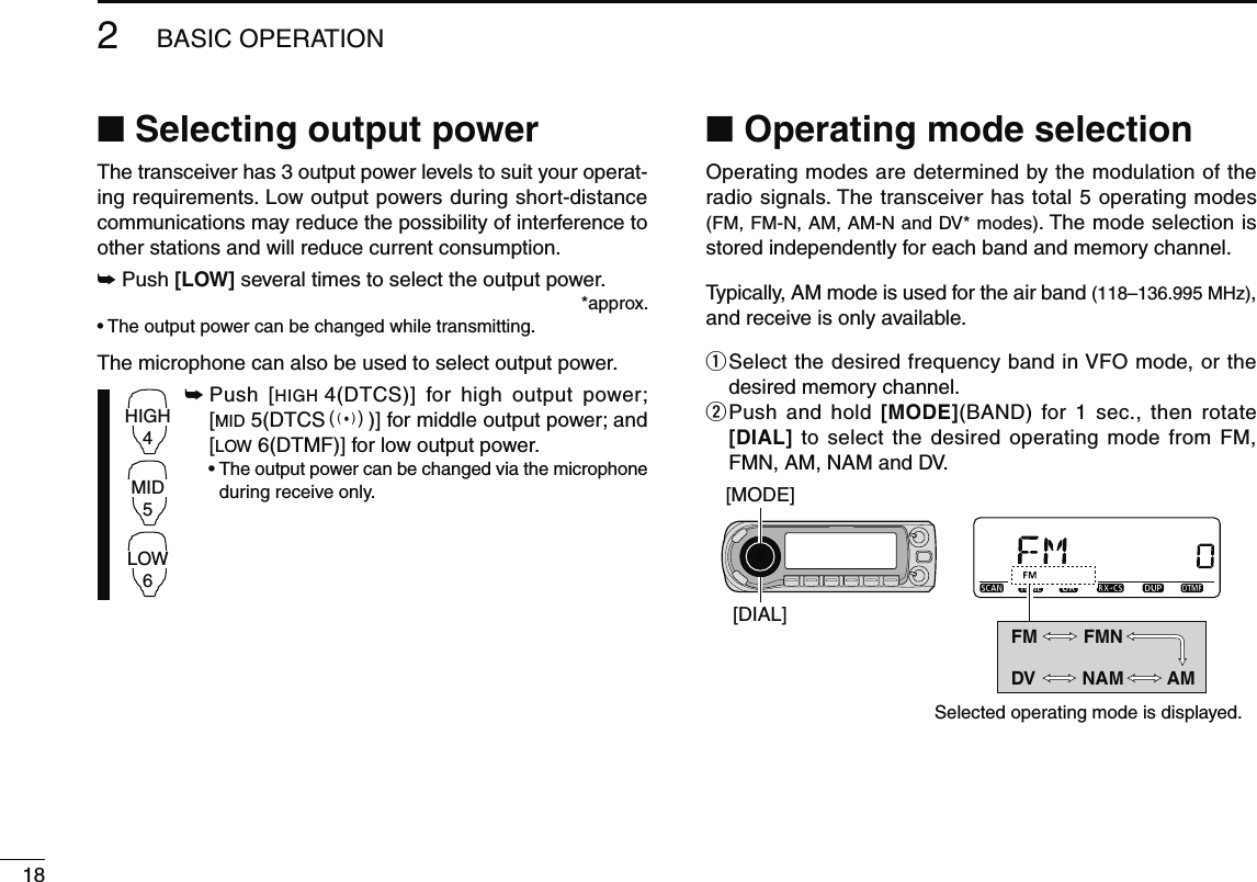 182BASIC OPERATIONN Selecting output powerThe transceiver has 3 output power levels to suit your operat-ing requirements. Low output powers during short-distance communications may reduce the possibility of interference to other stations and will reduce current consumption.±  Push [LOW] several times to select the output power. *approx.• The output power can be changed while transmitting.The microphone can also be used to select output power.HIGH4MID5LOW6±  Push [HIGH 4(DTCS)] for high output power; [MID 5(DTCSS)] for middle output power; and [LOW 6(DTMF)] for low output power. •  The output power can be changed via the microphone during receive only.N Operating mode selectionOperating modes are determined by the modulation of the radio signals. The transceiver has total 5 operating modes (FM, FM-N, AM, AM-N and DV* modes). The mode selection is stored independently for each band and memory channel.Typically, AM mode is used for the air band (118–136.995 MHz), and receive is only available.q  Select the desired frequency band in VFO mode, or the desired memory channel.w  Push and hold [MODE](BAND) for 1 sec., then rotate [DIAL] to select the desired operating mode from FM, FMN, AM, NAM and DV.[DIAL][MODE]Selected operating mode is displayed.FM FMNNAM AMDV