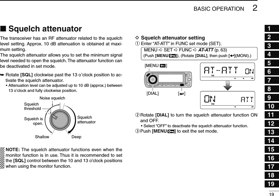 192BASIC OPERATION12345678910111213141516171819N Squelch attenuatorThe transceiver has an RF attenuator related to the squelch level setting. Approx. 10 dB attenuation is obtained at maxi-mum setting. The squelch attenuator allows you to set the minimum signal level needed to open the squelch. The attenuator function can be deactivated in set mode.±  Rotate [SQL] clockwise past the 13 o’clock position to ac-tivate the squelch attenuator.•  Attenuation level can be adjusted up to 10 dB (approx.) between 13 o’clock and fully clockwise position.Squelch isopen.SquelchattenuatorSquelch threshold Shallow DeepNoise squelch  NOTE: The squelch attenuator functions even when the monitor function is in use. Thus it is recommended to set the [SQL] control between the 10 and 13 o&apos;clock positions when using the monitor function.D Squelch attenuator settingq  Enter “AT-ATT” in FUNC set mode (SET).MENU ¶ SET ¶ FUNC ¶ AT-ATT (p. 63) (Push [MENU  ]), (Rotate [DIAL], then push [ ](MONI).)[DIAL][MENU      ][    ]w  Rotate [DIAL] to turn the squelch attenuator function ON and OFF.• Select “OFF” to deactivate the squelch attenuator function.e  Push [MENU  ] to exit the set mode.