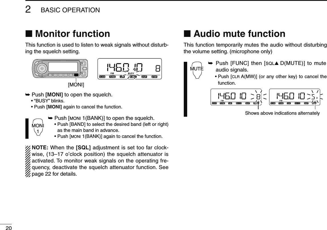 202BASIC OPERATIONN Monitor functionThis function is used to listen to weak signals without disturb-ing the squelch setting. [MONI]±  Push [MONI] to open the squelch. • “BUSY” blinks. •  Push [MONI] again to cancel the function.MONI1± Push [MONI 1(BANK)] to open the squelch. •  Push [BAND] to select the desired band (left or right) as the main band in advance.   • Push [MONI 1(BANK)] again to cancel the function.  NOTE: When the [SQL] adjustment is set too far clock-wise, (13–17 o’clock position) the squelch attenuator is activated. To monitor weak signals on the operating fre-quency, deactivate the squelch attenuator function. See page 22 for details.N Audio mute functionThis function temporarily mutes the audio without disturbing the volume setting. (microphone only)MUTE±  Push [FUNC] then [SQLY D(MUTE)] to mute audio signals. •  Push [CLR A(MW)] (or any other key) to cancel the function.Shows above indications alternately