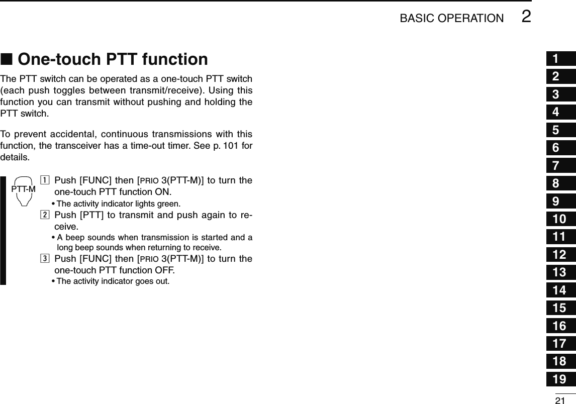212BASIC OPERATION12345678910111213141516171819N One-touch PTT functionThe PTT switch can be operated as a one-touch PTT switch (each push toggles between transmit/receive). Using this function you can transmit without pushing and holding the PTT switch.To prevent accidental, continuous transmissions with this function, the transceiver has a time-out timer. See p. 101 for details.PTT-Mz  Push [FUNC] then [PRIO 3(PTT-M)] to turn the one-touch PTT function ON.  • The activity indicator lights green.x  Push [PTT] to transmit and push again to re-ceive. •  A beep sounds when transmission is started and a long beep sounds when returning to receive.c  Push [FUNC] then [PRIO 3(PTT-M)] to turn the one-touch PTT function OFF.  • The activity indicator goes out.