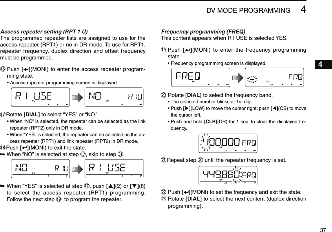 374DV MODE PROGRAMMING12345678910111213141516171819Access repeater setting (RPT 1 U)The programmed repeater lists are assigned to use for the access repeater (RPT1) or no in DR mode. To use for RPT1, repeater frequency, duplex direction and offset frequency must be programmed.!6  Push [ ](MONI) to enter the access repeater program-ming state.• Access repeater programming screen is displayed.!7  Rotate [DIAL] to select “YES” or “NO.”•  When “NO” is selected, the repeater can be selected as the link repeater (RPT2) only in DR mode.•  When “YES” is selected, the repeater can be selected as the ac-cess repeater (RPT1) and link repeater (RPT2) in DR mode.!8  Push [ ](MONI) to exit the state.±  When “NO” is selected at step !7, skip to step #1.±  When “YES” is selected at step !7, push [](2) or [](8) to select the access repeater (RPT1) programming. Follow the next step !9 to program the repeater.Frequency programming (FREQ)This content appears when R1 USE is selected YES.!9  Push  [ ](MONI) to enter the frequency programming state.• Frequency programming screen is displayed.@0  Rotate [DIAL] to select the frequency band.• The selected number blinks at 1st digit.•  Push [](LOW) to move the cursor right; push [](CS) to move the cursor left. •  Push and hold [CLR](DR) for 1 sec. to clear the displayed fre-quency.@1  Repeat step @0 until the repeater frequency is set.@2  Push [ ](MONI) to set the frequency and exit the state.@3  Rotate [DIAL] to select the next content (duplex direction programming).