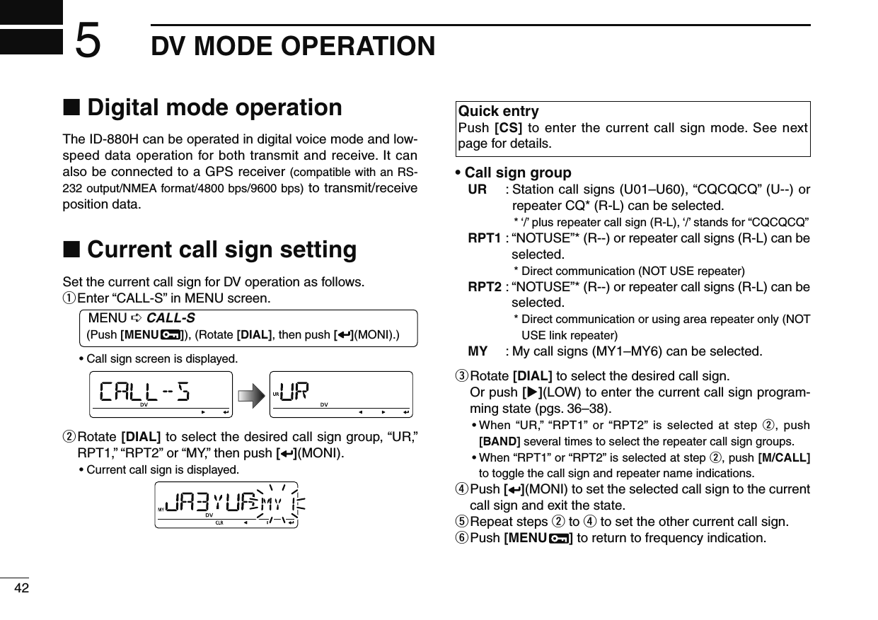 42DV MODE OPERATION5N Digital mode operationThe ID-880H can be operated in digital voice mode and low-speed data operation for both transmit and receive. It can also be connected to a GPS receiver (compatible with an RS-232 output/NMEA format/4800 bps/9600 bps) to transmit/receive position data.N Current call sign settingSet the current call sign for DV operation as follows.q Enter “CALL-S” in MENU screen.MENU ¶ CALL-S  (Push [MENU  ]), (Rotate [DIAL], then push [ ](MONI).)• Call sign screen is displayed.w  Rotate [DIAL] to select the desired call sign group, “UR,” RPT1,” “RPT2” or “MY,” then push [](MONI).• Current call sign is displayed.Quick entryPush [CS] to enter the current call sign mode. See next page for details.• Call sign groupUR :  Station call signs (U01–U60), “CQCQCQ” (U--) or repeater CQ* (R-L) can be selected.*  ‘/’ plus repeater call sign (R-L), ‘/’ stands for “CQCQCQ”RPT1 :  “NOTUSE”* (R--) or repeater call signs (R-L) can be selected.* Direct communication (NOT USE repeater)RPT2 :  “NOTUSE”* (R--) or repeater call signs (R-L) can be selected.*  Direct communication or using area repeater only (NOT USE link repeater)MY :  My call signs (MY1–MY6) can be selected.e  Rotate [DIAL] to select the desired call sign.Or push [](LOW) to enter the current call sign program-ming state (pgs. 36–38).•  When “UR,” “RPT1” or “RPT2” is selected at step w, push [BAND] several times to select the repeater call sign groups.•  When “RPT1” or “RPT2” is selected at step w, push [M/CALL] to toggle the call sign and repeater name indications.r  Push [ ](MONI) to set the selected call sign to the current call sign and exit the state.t  Repeat steps w to r to set the other current call sign.y  Push [MENU  ] to return to frequency indication.
