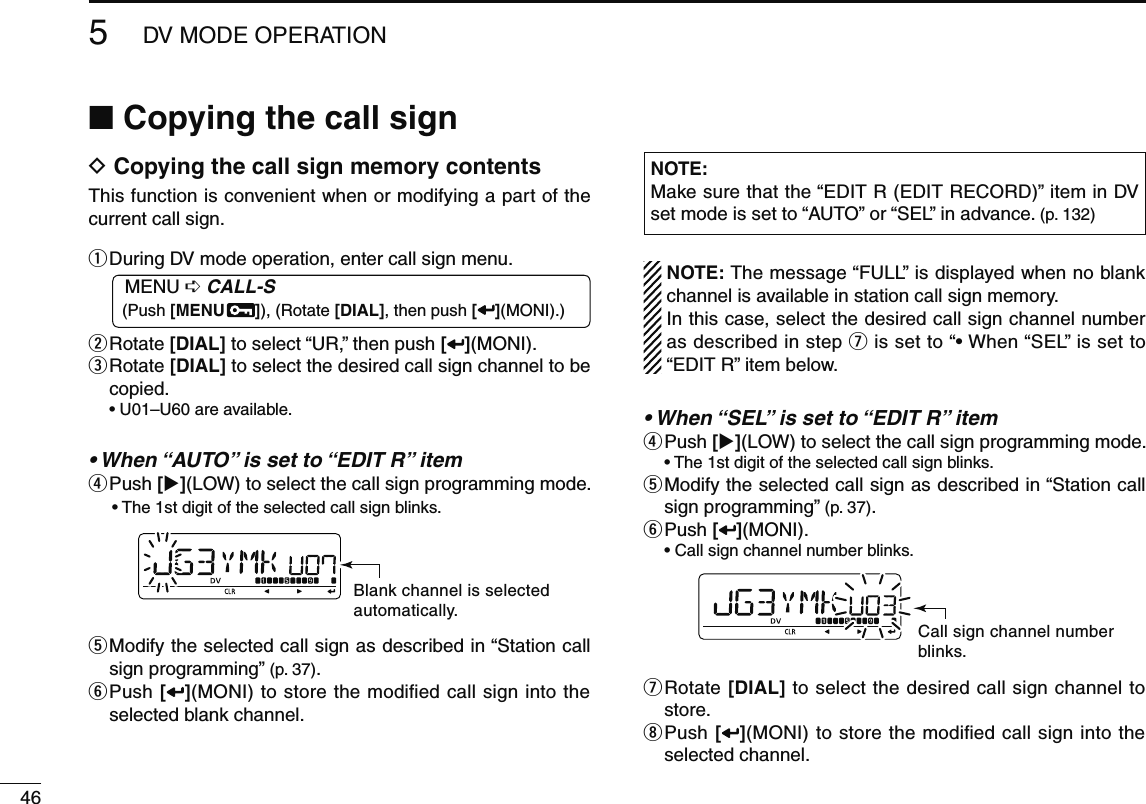 465DV MODE OPERATIONN Copying the call signD Copying the call sign memory contentsThis function is convenient when or modifying a part of the current call sign.q  During DV mode operation, enter call sign menu.MENU ¶ CALL-S (Push [MENU  ]), (Rotate [DIAL], then push [ ](MONI).)w  Rotate [DIAL] to select “UR,” then push [ ](MONI).e  Rotate [DIAL] to select the desired call sign channel to be copied.• U01–U60 are available.• When “AUTO” is set to “EDIT R” itemr Push  [](LOW) to select the call sign programming mode.• The 1st digit of the selected call sign blinks.Blank channel is selectedautomatically.t  Modify the selected call sign as described in “Station call sign programming” (p. 37).y  Push [](MONI) to store the modiﬁed call sign into the selected blank channel.NOTE: Make sure that the “EDIT R (EDIT RECORD)” item in DV set mode is set to “AUTO” or “SEL” in advance. (p. 132)  NOTE: The message “FULL” is displayed when no blank channel is available in station call sign memory.  In this case, select the desired call sign channel number as described in step u is set to “• When “SEL” is set to “EDIT R” item below.• When “SEL” is set to “EDIT R” itemr Push  [](LOW) to select the call sign programming mode.  • The 1st digit of the selected call sign blinks.t  Modify the selected call sign as described in “Station call sign programming” (p. 37).y  Push [ ](MONI).  • Call sign channel number blinks.Call sign channel numberblinks.u  Rotate [DIAL] to select the desired call sign channel to store.i  Push [](MONI) to store the modiﬁed call sign into the selected channel.