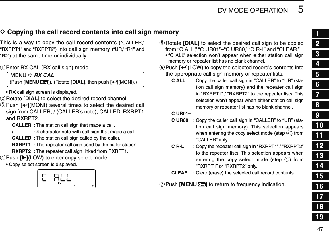 475DV MODE OPERATION12345678910111213141516171819D Copying the call record contents into call sign memoryThis is a way to copy the call record contents (“CALLER,” “RXRPT1” and “RXRPT2”) into call sign memory (“UR,” “R1” and “R2”) at the same time or individually. q Enter RX CAL (RX call sign) mode.MENU ¶ RX CAL (Push [MENU  ]), (Rotate [DIAL], then push [ ](MONI).)• RX call sign screen is displayed.w  Rotate [DIAL] to select the desired record channel.e  Push [](MONI) several times to select the desired call sign from CALLER, / (CALLER’s note), CALLED, RXRPT1 and RXRPT2.CALLER  : The station call sign that made a call./ :  4 character note with call sign that made a call.CALLED :  The station call sign called by the caller.RXRPT1  : The repeater call sign used by the caller station.RXRPT2  : The repeater call sign linked from RXRPT1.r Push  [](LOW) to enter copy select mode.  • Copy select screen is displayed.t  Rotate [DIAL] to select the desired call sign to be copied from “C ALL,” “C UR01”–“C UR60,” “C R-L” and “CLEAR.”•  “C ALL” selection won’t appear when either station call sign memory or repeater list has no blank channel.y  Push [ ](LOW) to copy the selected record’s contents into the appropriate call sign memory or repeater lists.C ALL :  Copy the caller call sign in “CALLER” to “UR” (sta-tion call sign memory) and the repeater call sign in “RXRPT1” / “RXRPT2” to the repeater lists. This selection won’t appear when either station call sign memory or repeater list has no blank channel.C UR01–  : C UR60 :  Copy the caller call sign in “CALLER” to “UR” (sta-tion call sign memory). This selection appears when entering the copy select mode (step r) from “CALLER” only.C R-L :  Copy the repeater call sign in “RXRPT1” / “RXRPT2” to the repeater lists. This selection appears when entering the copy select mode (step r) from “RXRPT1” or “RXRPT2” only.CLEAR  : Clear (erase) the selected call record contents.u Push  [MENU  ] to return to frequency indication.