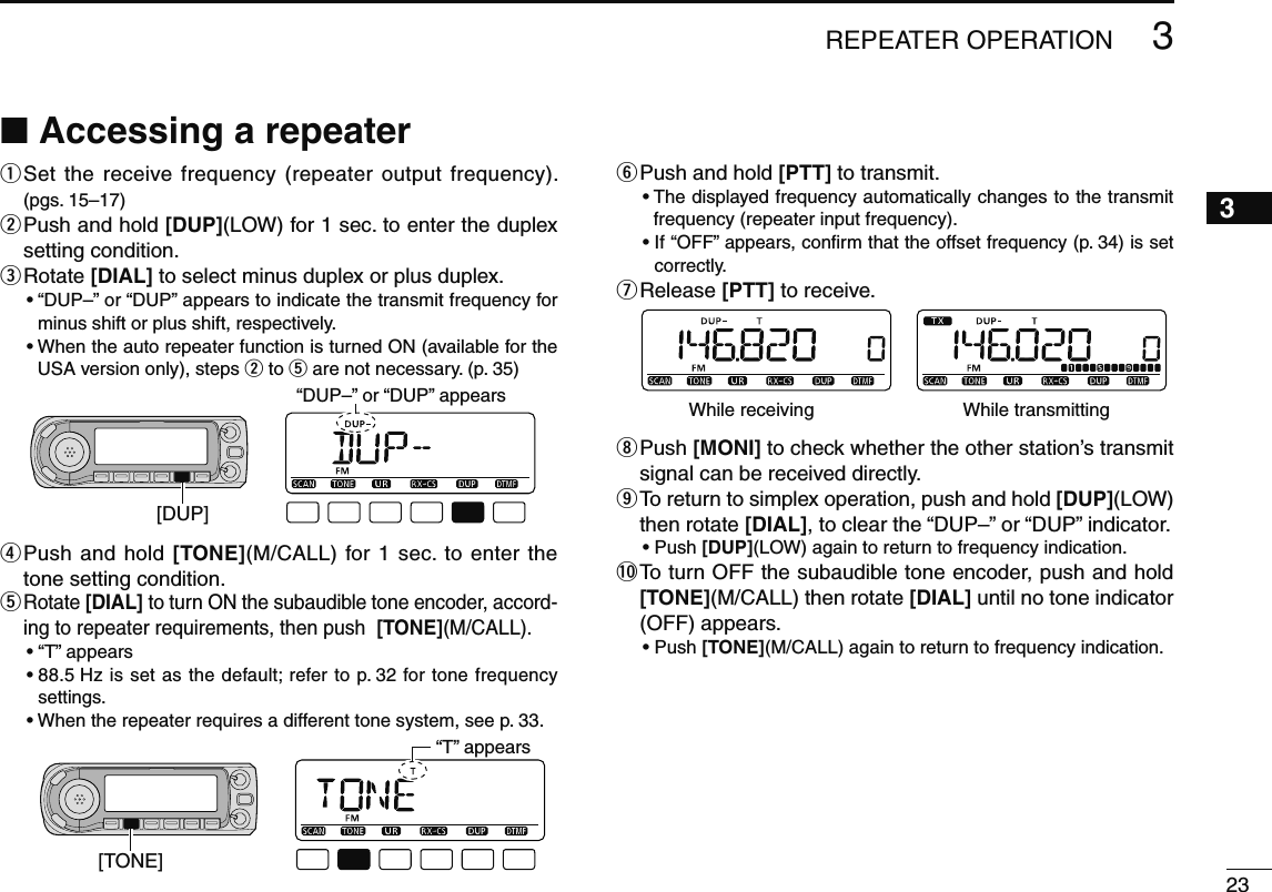 233REPEATER OPERATION3N Accessing a repeaterq  Set the receive frequency (repeater output frequency). (pgs. 15–17)w  Push and hold [DUP](LOW) for 1 sec. to enter the duplex setting condition.e  Rotate [DIAL] to select minus duplex or plus duplex.•  “DUP–” or “DUP” appears to indicate the transmit frequency for minus shift or plus shift, respectively.•  When the auto repeater function is turned ON (available for the USA version only), steps w to t are not necessary. (p. 35)[DUP]“DUP–” or “DUP” appearsr  Push and hold [TONE](M/CALL) for 1 sec. to enter the tone setting condition.t  Rotate [DIAL] to turn ON the subaudible tone encoder, accord-ing to repeater requirements, then push  [TONE](M/CALL).• “T” appears •  88.5 Hz is set as the default; refer to p. 32 for tone frequency settings.• When the repeater requires a different tone system, see p. 33.[TONE]“T” appearsy Push and hold [PTT] to transmit.•  The displayed frequency automatically changes to the transmit frequency (repeater input frequency).•  If “OFF” appears, conﬁrm that the offset frequency (p. 34) is set correctly.u Release  [PTT] to receive.While receiving While transmittingi  Push [MONI] to check whether the other station’s transmit signal can be received directly.o  To return to simplex operation, push and hold [DUP](LOW) then rotate [DIAL], to clear the “DUP–” or “DUP” indicator.•  Push [DUP](LOW) again to return to frequency indication.!0  To turn OFF the subaudible tone encoder, push and hold [TONE](M/CALL) then rotate [DIAL] until no tone indicator (OFF) appears.•  Push [TONE](M/CALL) again to return to frequency indication.