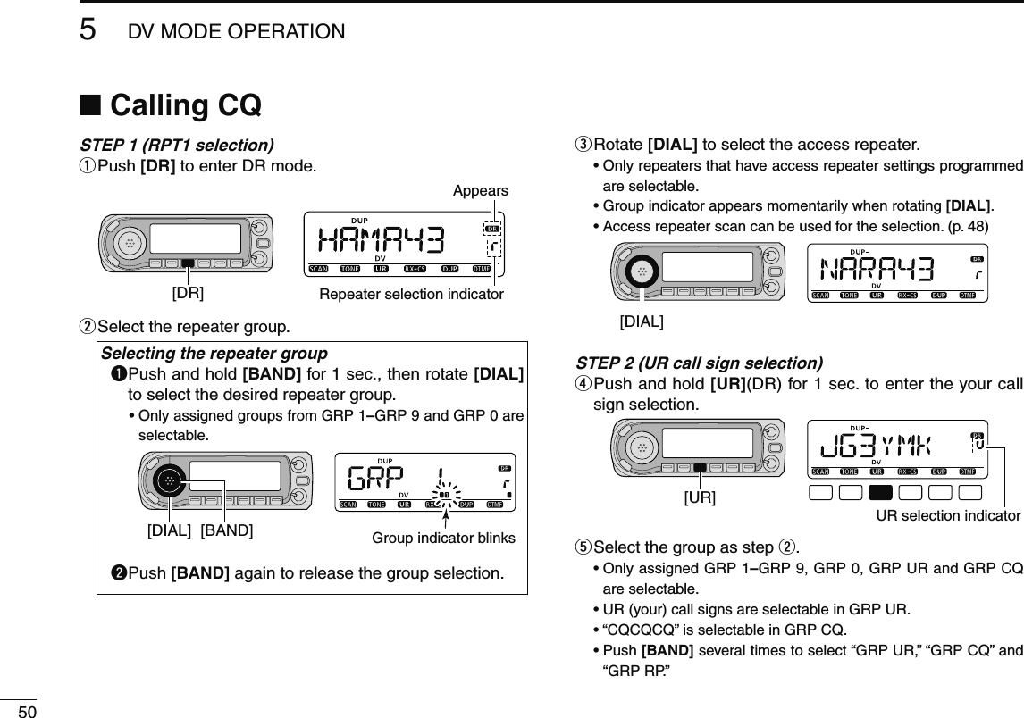 505DV MODE OPERATIONN  Calling CQSTEP 1 (RPT1 selection)q  Push [DR] to enter DR mode.[DR]AppearsRepeater selection indicatorw  Select the repeater group.Selecting the repeater groupq  Push and hold [BAND] for 1 sec., then rotate [DIAL] to select the desired repeater group.•  Only assigned groups from GRP 1–GRP 9 and GRP 0 are selectable.[DIAL] [BAND] Group indicator blinksw  Push [BAND] again to release the group selection.e  Rotate [DIAL] to select the access repeater.•  Only repeaters that have access repeater settings programmed are selectable.•  Group indicator appears momentarily when rotating [DIAL].•  Access repeater scan can be used for the selection. (p. 48)[DIAL]STEP 2 (UR call sign selection)r  Push and hold [UR](DR) for 1 sec. to enter the your call sign selection.[UR]UR selection indicatort  Select the group as step w.•  Only assigned GRP 1–GRP 9, GRP 0, GRP UR and GRP CQ are selectable.•  UR (your) call signs are selectable in GRP UR. • “CQCQCQ” is selectable in GRP CQ.•  Push [BAND] several times to select “GRP UR,” “GRP CQ” and “GRP RP.”