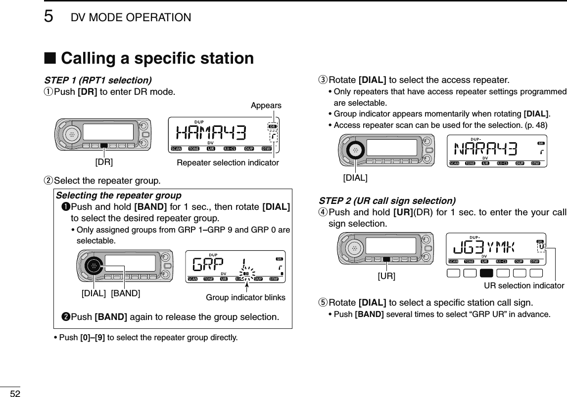 525DV MODE OPERATIONN Calling a speciﬁc stationSTEP 1 (RPT1 selection)q  Push [DR] to enter DR mode.[DR]AppearsRepeater selection indicatorw  Select the repeater group.Selecting the repeater groupq  Push and hold [BAND] for 1 sec., then rotate [DIAL] to select the desired repeater group.•  Only assigned groups from GRP 1–GRP 9 and GRP 0 are selectable.[DIAL] [BAND] Group indicator blinksw  Push [BAND] again to release the group selection.•  Push [0]–[9] to select the repeater group directly.e  Rotate [DIAL] to select the access repeater.•  Only repeaters that have access repeater settings programmed are selectable.•  Group indicator appears momentarily when rotating [DIAL].•  Access repeater scan can be used for the selection. (p. 48)[DIAL]STEP 2 (UR call sign selection)r  Push and hold [UR](DR) for 1 sec. to enter the your call sign selection.[UR]UR selection indicatort  Rotate [DIAL] to select a speciﬁc station call sign.•  Push [BAND] several times to select “GRP UR” in advance.