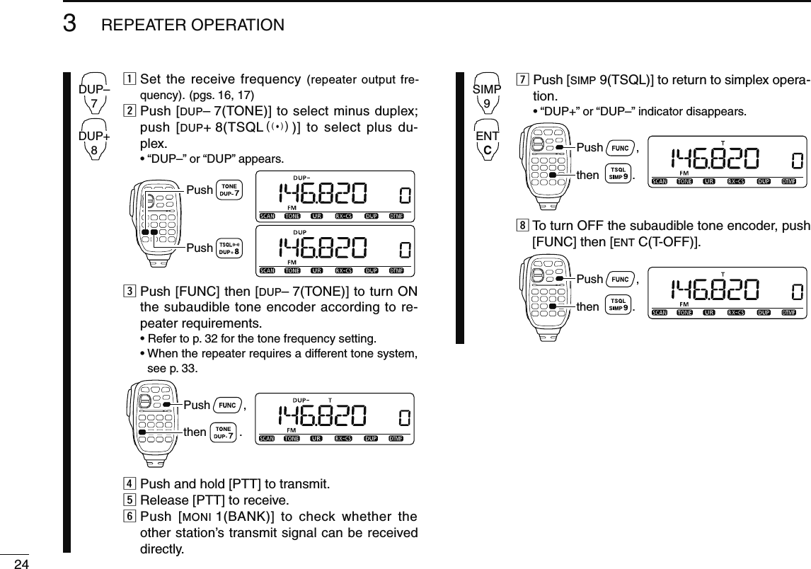 243REPEATER OPERATIONDUP–7DUP+8z  Set the receive frequency (repeater output fre-quency). (pgs. 16, 17)x  Push [DUP– 7(TONE)] to select minus duplex; push [DUP+ 8(TSQLS)] to select plus du-plex.  • “DUP–” or “DUP” appears.PushPushc  Push [FUNC] then [DUP– 7(TONE)] to turn ON the subaudible tone encoder according to re-peater requirements.  • Refer to p. 32 for the tone frequency setting. •  When the repeater requires a different tone system, see p. 33.Push          ,then          .v Push and hold [PTT] to transmit.b Release [PTT] to receive.n  Push [MONI 1(BANK)] to check whether the other station’s transmit signal can be received directly.SIMP9ENTCm  Push [SIMP 9(TSQL)] to return to simplex opera-tion.  • “DUP+” or “DUP–” indicator disappears.Push          ,then          .,  To turn OFF the subaudible tone encoder, push [FUNC] then [ENT C(T-OFF)].Push          ,then          .