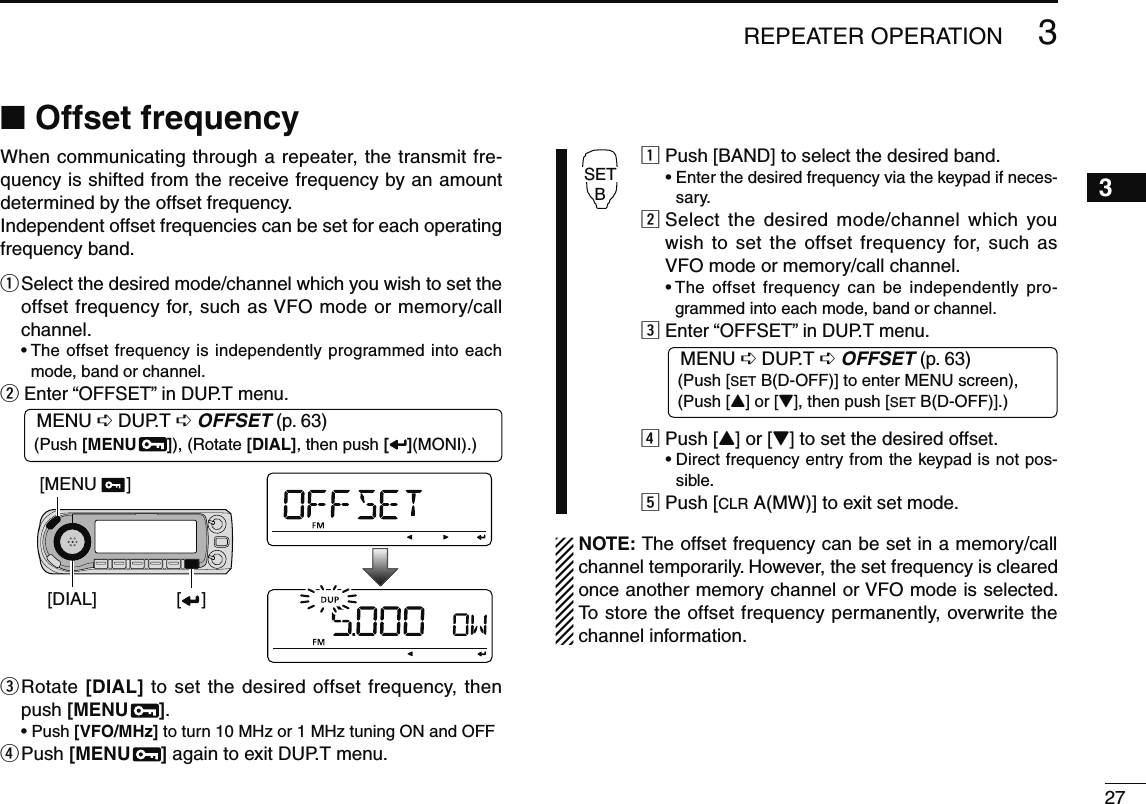 273REPEATER OPERATION3N Offset frequencyWhen communicating through a repeater, the transmit fre-quency is shifted from the receive frequency by an amount determined by the offset frequency. Independent offset frequencies can be set for each operating frequency band.q  Select the desired mode/channel which you wish to set the offset frequency for, such as VFO mode or memory/call channel.•  The offset frequency is independently programmed into each mode, band or channel.w  Enter “OFFSET” in DUP.T menu.MENU ¶ DUP.T ¶ OFFSET (p. 63) (Push [MENU  ]), (Rotate [DIAL], then push [ ](MONI).)[DIAL][MENU      ][    ]e  Rotate [DIAL] to set the desired offset frequency, then push [MENU  ].•  Push [VFO/MHz] to turn 10 MHz or 1 MHz tuning ON and OFFr  Push [MENU  ] again to exit DUP.T menu.SETBz  Push [BAND] to select the desired band. •  Enter the desired frequency via the keypad if neces-sary.x  Select the desired mode/channel which you wish to set the offset frequency for, such as VFO mode or memory/call channel. •  The offset frequency can be independently pro-grammed into each mode, band or channel.c Enter “OFFSET” in DUP.T menu.MENU ¶ DUP.T ¶ OFFSET (p. 63)  (Push [SET B(D-OFF)] to enter MENU screen),  (Push [Y] or [Z], then push [SET B(D-OFF)].)v Push [Y] or [Z] to set the desired offset. •  Direct frequency entry from the keypad is not pos-sible.b Push [CLR A(MW)] to exit set mode. NOTE: The offset frequency can be set in a memory/call channel temporarily. However, the set frequency is cleared once another memory channel or VFO mode is selected. To store the offset frequency permanently, overwrite the channel information.