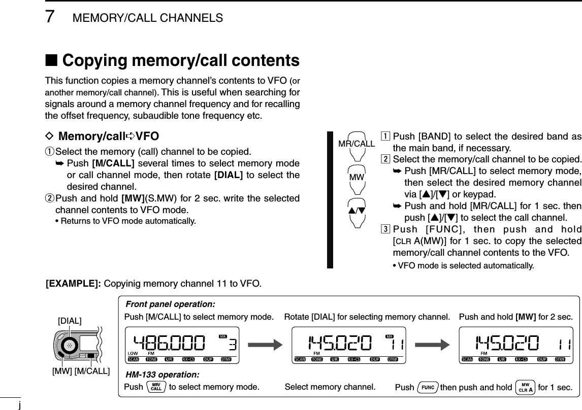 j7MEMORY/CALL CHANNELSN Copying memory/call contentsThis function copies a memory channel’s contents to VFO (or another memory/call channel). This is useful when searching for signals around a memory channel frequency and for recalling the offset frequency, subaudible tone frequency etc.D Memory/call¶VFOq  Select the memory (call) channel to be copied. ±  Push [M/CALL] several times to select memory mode or call channel mode, then rotate [DIAL] to select the desired channel.w  Push and hold [MW](S.MW) for 2 sec. write the selected channel contents to VFO mode.  • Returns to VFO mode automatically.MR/CALLMW2/3z  Push [BAND] to select the desired band as the main band, if necessary.x  Select the memory/call channel to be copied. ±  Push [MR/CALL] to select memory mode, then select the desired memory channel via [Y]/[Z] or keypad. ±  Push and hold [MR/CALL] for 1 sec. then push [Y]/[Z] to select the call channel.c  Push [FUNC], then push and hold [CLR A(MW)] for 1 sec. to copy the selected memory/call channel contents to the VFO.  • VFO mode is selected automatically.Rotate [DIAL] for selecting memory channel.Push [M/CALL] to select memory mode.[EXAMPLE]: Copyinig memory channel 11 to VFO.Push and hold [MW] for 2 sec.Push           then push and hold           for 1 sec.MR/CALLPush           to select memory mode. Select memory channel.Front panel operation:HM-133 operation:[DIAL][M/CALL][MW]