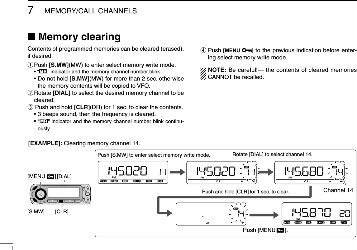 l7MEMORY/CALL CHANNELSN Memory clearing Contents of programmed memories can be cleared (erased), if desired.q  Push [S.MW](MW) to enter select memory write mode. • “X” indicator and the memory channel number blink. •  Do not hold [S.MW](MW) for more than 2 sec. otherwise the memory contents will be copied to VFO.w  Rotate [DIAL] to select the desired memory channel to be cleared.e Push and hold [CLR](DR) for 1 sec. to clear the contents.  • 3 beeps sound, then the frequency is cleared. •  “X” indicator and the memory channel number blink continu-ously.r  Push [MENU  ] to the previous indication before enter-ing select memory write mode.NOTE: Be careful!— the contents of cleared memories CANNOT be recalled.Push and hold [CLR] for 1 sec. to clear.[DIAL][S.MW] [CLR]Rotate [DIAL] to select channel 14.Push [S.MW] to enter select memory write mode.Channel 14Push [MENU      ].[EXAMPLE]: Clearing memory channel 14.[MENU      ]