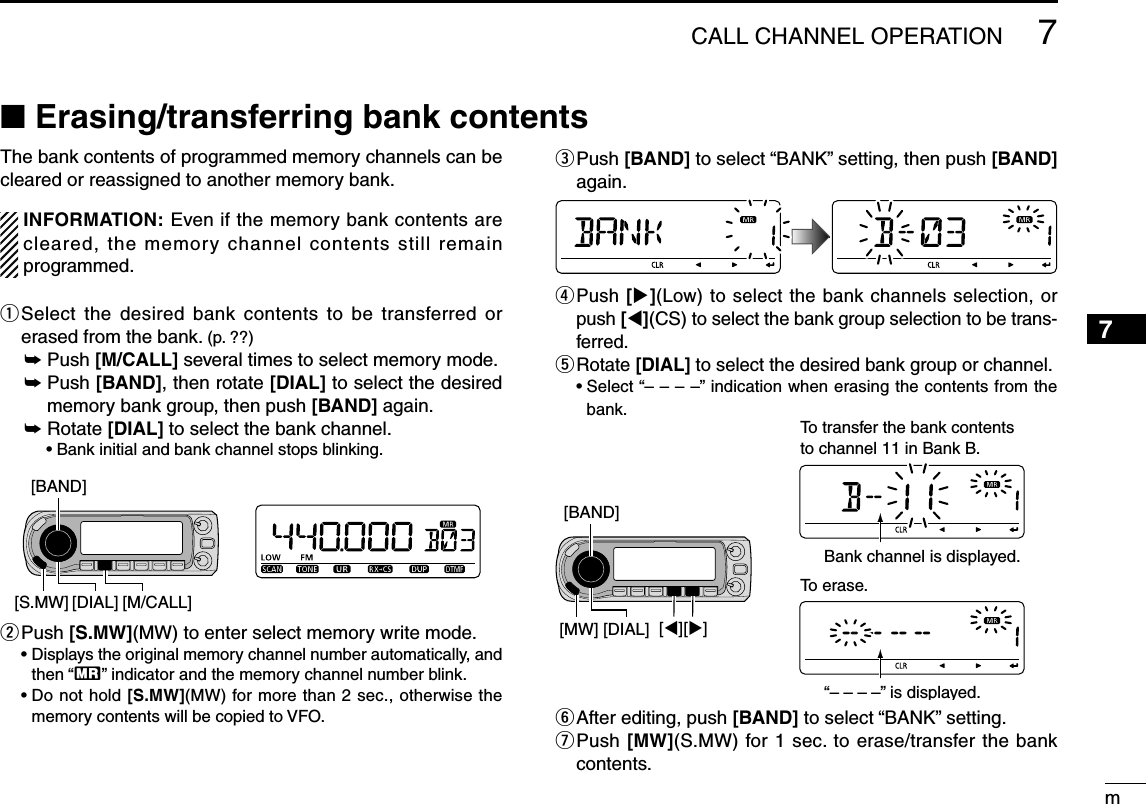m7CALL CHANNEL OPERATION12345678910111213141516171819The bank contents of programmed memory channels can be cleared or reassigned to another memory bank.  INFORMATION: Even if the memory bank contents are cleared, the memory channel contents still remain programmed.q  Select the desired bank contents to be transferred or erased from the bank. (p. ??) ±  Push [M/CALL] several times to select memory mode. ±  Push [BAND], then rotate [DIAL] to select the desired memory bank group, then push [BAND] again. ±  Rotate [DIAL] to select the bank channel.    • Bank initial and bank channel stops blinking.w  Push [S.MW](MW) to enter select memory write mode. •  Displays the original memory channel number automatically, and then “X” indicator and the memory channel number blink. •  Do not hold [S.MW](MW) for more than 2 sec., otherwise the memory contents will be copied to VFO. e  Push [BAND] to select “BANK” setting, then push [BAND] again.r  Push [](Low) to select the bank channels selection, or push [](CS) to select the bank group selection to be trans-ferred.t  Rotate [DIAL] to select the desired bank group or channel.  •  Select “– – – –” indication when erasing the contents from the bank.y  After editing, push [BAND] to select “BANK” setting.u  Push [MW](S.MW) for 1 sec. to erase/transfer the bank contents.N Erasing/transferring bank contents[BAND][DIAL] [M/CALL][S.MW][BAND][][][DIAL][MW]To transfer the bank contentsto channel 11 in Bank B.Bank channel is displayed.To erase.“– – – –” is displayed.