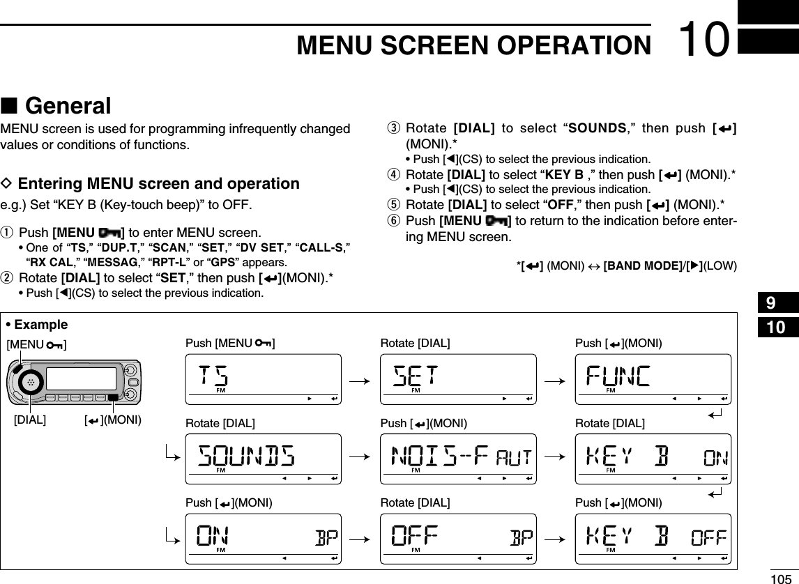 10510MENU SCREEN OPERATION12345678910111213141516171819N GeneralMENU screen is used for programming infrequently changed values or conditions of functions.D Entering MENU screen and operatione.g.) Set “KEY B (Key-touch beep)” to OFF.q Push [MENU  ] to enter MENU screen. •  One of “TS,” “DUP.T,” “SCAN,” “SET,” “DV SET,” “CALL-S,” “RX CAL,” “MESSAG,” “RPT-L” or “GPS” appears.w Rotate [DIAL] to select “SET,” then push [ ](MONI).*  • Push [Ω](CS) to select the previous indication.e  Rotate  [DIAL] to select “SOUNDS,” then push [ ] (MONI).*  • Push [Ω](CS) to select the previous indication.r Rotate [DIAL] to select “KEY B ,” then push [ ] (MONI).*  • Push [Ω](CS) to select the previous indication.t  Rotate [DIAL] to select “OFF,” then push [ ] (MONI).*y  Push [MENU  ] to return to the indication before enter-ing MENU screen. *[ ] (MONI) ↔ [BAND MODE]/[≈](LOW)[DIAL][MENU      ][    ](MONI)Push [MENU      ] Rotate [DIAL] Push [    ](MONI)Push [    ](MONI)Rotate [DIAL] Rotate [DIAL]Push [    ](MONI)Push [    ](MONI) Rotate [DIAL]• Example